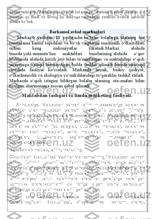 qadam tashlaydi. Vatanimizning buyuk kelajagiga, “Barkamol avlod” bolalari o‘z
xissasini   qo‘shadi   va   dovrug‘ini   dunyoga   tanitadigan   yetakchi   yoshlar   qatorida
albatta bo‘ladi.
Barkamol avlod markazlari
      Markaz   6   yoshdan   18   yoshgacha   bo‘lgan   bolalarga   ularning   har
tomonlama kamol topishlari va bo‘sh vaqtlarini mazmunli o‘tkazishlari
uchun   keng   imkoniyatlar   yaratadi. Markaz   alohida
binoda   yoki   umumta’lim   maktablari   binolarining   alohida   o‘quv
bloklarida  alohida  kirish  joyi  bilan  ta’minlangan  va  maktabdagi  o‘qish
jarayoniga   xalaqit   bermaydigan   holda   tashkil   qilinadi   hamda   mustaqil
ravishda   faoliyat   ko‘rsatadi .   Markazda   texnik,   badiiy   ijodiyot,
o‘lkashunoslik va ekologiya yo‘nalishlaridagi to‘garaklar tashkil etiladi.
Markazda   o‘qish   istagini   bildirgan   bolalar   ularning   ota-onalari   bilan
tuzilgan   shartnomaga asosan qabul qilinadi .
Maktabdan tashqari ta`limda marketing faoliyati.
      Annotatsiya.   Maktabdan   tashqari   ta'lim   muassasalariga   bolalar   va
o'smirlar   bilan   maktabdan   tashqari   ishlarni   olib   boruvchi   ijtimoiy-
tashkiliy  va   instruktiv-metodik  muassasalar  kiradi.   Maktabdan  tashqari
ta'lim   muassasalari   maktab   bilan   yaqindan   bog'lanib   ish   yuritadi,   ular
bolalar   va   o'smirlar   ijod   saroylar,   klublar   va   markazlar,   bolalar   va
o'smirlar   sport   maktablari,   san'at   maktablari,   musiqa   maktablari,
studiyalar,   kutubxonalar,   sog'lomlashtirish   muassasalari   va
boshqalardan iborat.
Kalit so'zlar: maktab, ta'lim, marketing.
O'zbekiston Respublikasi Vazirlar Mahkamasining "Maktabdan tashqari
ta'lim   tizimini   takomillashtirishning   qo'shimcha   chora-tadbirlari
to'g'risida"gi  qarorida xalq ta'limi sohasidagi maktabdan tashqari ta'lim
tizimining   huquqiy   va   tashkiliy   asoslarini   takomillashtirish,   yoshlar
ta'lim-tarbiyasi   uchun   qo'shimcha   sharoitlar   yaratishga   qaratilgan
kompleks   chora-tadbirlarni   o'z   ichiga   olgan   beshta   tashabbusni
amaliyotga tatbiq etish masalalari ilgari surilgan.
Unga   ko'ra   «Barkamol   avlod»   respublika   bolalar   maktabi,
Qoraqalpog'iston   Respublikasi,   viloyatlar   va   Toshkent   shahar, 