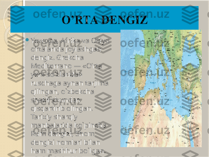 
Yevropa, Afrika va Osiyo 
o’rtalarida joylashgan 
dengiz. Grekcha 
Mediterrano — «O’rta 
yer» so`zlaridan 
ruschaga aynan tarjima 
qilingan, o`zbekcha 
shakli shundan 
qisqartirib olingan. 
Tarixiy sharqiy 
manbalarida ko`pincha 
Rum dengizi, Shom 
dengizi nomlari bilan 
ham mashhur bo`lgan.       