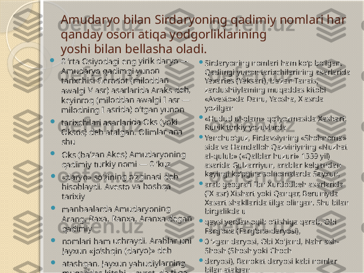 Amudaryo bilan Sirdaryoning qadimiy nomlari har 
qanday osori atiqa yodgorliklarining 
yoshi bilan bellasha oladi.	0 ‘r	ta 	Os	iyo	da	gi	 en	g 	yiri	k d	ar	yo	 —	 	
Am	ud	ar	yo	 qa	di	mg	i y	un	on	 	
tar	ixc	his	i G	er	od	ot 	(m	ilo	dd	an	 	
aw	alg	i V	 as	r) 	as	arl	ari	da	 Ar	ak	s d	eb	, 	
key	in	roq	 (m	ilod	da	n a	wa	lg	i I 	asr	 —	 	
mil	od	nin	g 	I a	sri	da	) o	‘tg	an	 yu	no	n 	
	tar	ixc	hil	ari	 as	ar	lar	ida	 O	ks 	(yo	ki	 	
Ok	so	s) d	eb	 a	tal	ga	n. 	Oli	ml	ar 	an	a 	
shu	 	
	Ok	s (b	a’	zan	 A	ke	s) 	Am	ud	ar	yo	nin	g 	
qad	im	iy	 tu	rki	y n	om	i — 	0 ‘k	uz	
	«da	ry	o»	 so	‘zin	in	g o	‘z	gin	as	i d	eb	 	
his	ob	lay	di.	 Av	es	to	 va	 bo	sh	qa	 	
tar	ixiy	 	
	ma	nb	aa	lar	da	 Am	uda	ry	on	ing	 	
Ara	ng	, R	ax	a, 	Ra	nx	a, 	Ara	nx	a 	deg	an	 	
qad	im	iy	 	
	no	ml	ari	 ha	m	 uc	hr	ayd	i. 	Ara	bl	ar 	un	i 	
Jay	xu	n «	jo‘	shq	in	 (d	ar	yo)	» d	eb	 	
	ata	sh	ga	n. 	Jay	xu	n y	ah	ud	iy	lar	nin	g 	
mu	qa	dd	as	 ki	tob	i «	Ta	vro	t»	da	 til	ga 	
olin	ga	n 	Jix	on	 da	ry	osi	ga	 ni	sb	at 	
ber	ib	 at	alg	an	, d	eg	an	 fik	r h	am	 b	or

Sirdaryoning nomlari ham ko‘p bo‘lgan. 
Qadimgi yunon tarixchilarining asarlarida 
Yaxartes (Yaksart), ba’zan Tanais, 
zardushtiylaming muqaddas kitobi 
«Avesto»da Danu, Yaosha, X asrda 
yozilgan 

«Hudud ul-olam» qo‘lyozmasida Xashart, 
Runik turkiy yozuvlarda 

Yenchuo‘guz, Firdavsiyning «Shohnoma» 
sida va Hamdalloh Qazviniyning «Nuzhat 
al-qulub» («Qalblar huzuri» 1339 yil) 
asarida Gulzarriyun, arablar kelgandan 
keyingi ko‘pgina solnomalarda Sayxun,

arab geografi Ibn Xurdodbeh asarlarida 
(IX asr) Xishart yoki Qanqar, Beruniyda 
Xasart shakllarida tilga olingan. Shu bilan 
birgalikda u 

qaysi yerdan oqib o‘tishiga qarab, Obi 
Farg'ona (Farg‘ona daryosi), 

0 ‘zgan daryosi, Obi Xo'jand, Nahr ash-
Shosh (Shosh yoki Choch 

daryosi), Banokat daryosi kabi nomlar 
bilan atalgan       