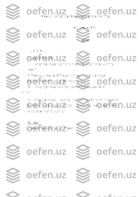 Mavzu: Hozirgi qiyofadagi qadimgi odamlarning 
vujudga kelishi.
  Reja:
I. KIRISH.
II. ASOSIY QISM.
1.   Hozirgi qiyofadagi odamlar topilgan manzilgohlar va ularning 
tavsifi.
2 . Yevropa, Osiyo va Afrikadan topilgan hozirgi qiyofadagi 
qadimgi odamlarning topilgan manzilgohlari.
3.   Hozirgi qiyofadagi qadimgi odamlarning vujudga kelish 
omillari.
4.  Hozirgi   qiyofadagi qadimgi odamlarning rivojlanish   bosqichlari.
5.  Hozirgi qiyofadagi qadimgi odamlarning tashqi ko’rinishi, 
xo’jaligi va mehnat qurollari.
Xulosa.
Foydalanilgan adabiyotlar   ro’yxati. 