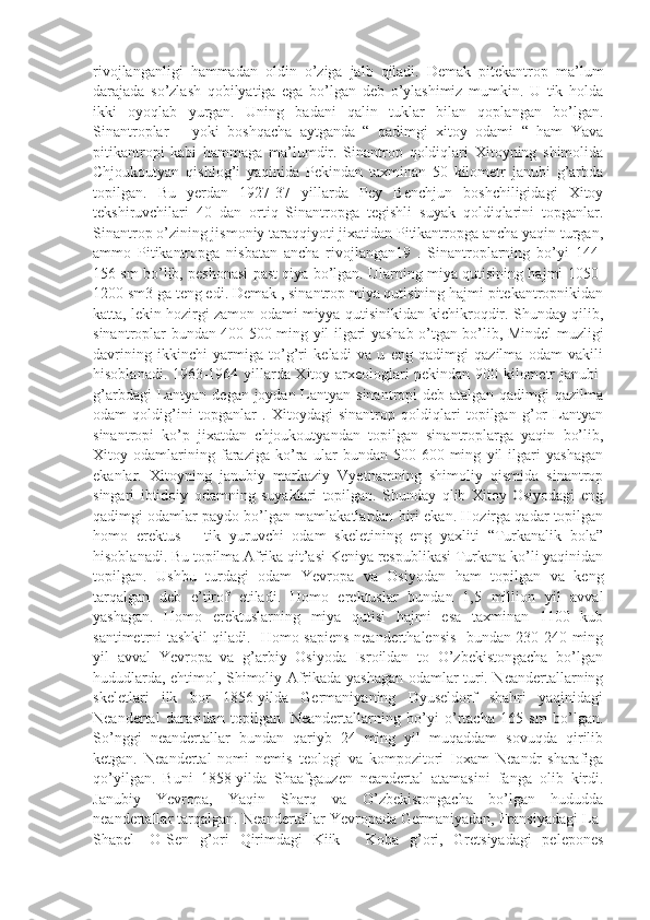 rivojlanganligi   hammadan   oldin   o’ziga   jalb   qiladi.   Demak   pitekantrop   ma’lum
darajada   so’zlash   qobilyatiga   ega   bo’lgan   deb   o’ylashimiz   mumkin.   U   tik   holda
ikki   oyoqlab   yurgan.   Uning   badani   qalin   tuklar   bilan   qoplangan   bo’lgan.
Sinantroplar   –   yoki   boshqacha   aytganda   “   qadimgi   xitoy   odami   “   ham   Yava
pitikantropi   kabi   hammaga   ma’lumdir.   Sinantrop   qoldiqlari   Xitoyning   shimolida
Chjoukoutyan   qishlog’i   yaqinida   Pekindan   taxminan   50   kilometr   janubi   g’arbda
topilgan.   Bu   yerdan   1927-37   yillarda   Pey   Benchjun   boshchiligidagi   Xitoy
tekshiruvchilari   40   dan   ortiq   Sinantropga   tegishli   suyak   qoldiqlarini   topganlar.
Sinantrop o’zining jismoniy taraqqiyoti jixatidan Pitikantropga ancha yaqin turgan,
ammo   Pitikantropga   nisbatan   ancha   rivojlangan19   .   Sinantroplarning   bo’yi   144-
156 sm bo’lib, peshonasi past qiya bo’lgan. Ularning miya qutisining hajmi 1050-
1200 sm3 ga teng edi. Demak , sinantrop miya qutisining hajmi pitekantropnikidan
katta, lekin hozirgi zamon odami miyya qutisinikidan kichikroqdir. Shunday qilib,
sinantroplar bundan 400-500 ming yil ilgari yashab o’tgan bo’lib, Mindel muzligi
davrining   ikkinchi   yarmiga   to’g’ri   keladi   va   u   eng   qadimgi   qazilma   odam   vakili
hisoblanadi. 1963-1964 yillarda Xitoy arxeologlari pekindan 900 kilometr janubi-
g’arbdagi  Lantyan degan joydan Lantyan sinantropi deb atalgan qadimgi qazilma
odam   qoldig’ini   topganlar   .   Xitoydagi   sinantrop   qoldiqlari   topilgan   g’or   Lantyan
sinantropi   ko’p   jixatdan   chjoukoutyandan   topilgan   sinantroplarga   yaqin   bo’lib,
Xitoy   odamlarining   faraziga   ko’ra   ular   bundan   500-600   ming   yil   ilgari   yashagan
ekanlar.   Xitoyning   janubiy   markaziy   Vyetnamning   shimoliy   qismida   sinantrop
singari   ibtidoiy   odamning   suyaklari   topilgan.   Shunday   qlib   Xitoy   Osiyodagi   eng
qadimgi odamlar paydo bo’lgan mamlakatlardan biri ekan. Hozirga qadar topilgan
homo   erektus   –   tik   yuruvchi   odam   skeletining   eng   yaxliti   “Turkanalik   bola”
hisoblanadi. Bu topilma Afrika qit’asi Keniya respublikasi Turkana ko’li yaqinidan
topilgan.   Ushbu   turdagi   odam   Yevropa   va   Osiyodan   ham   topilgan   va   keng
tarqalgan   deb   e’tirof   etiladi.   Homo   erektuslar   bundan   1,5   million   yil   avval
yashagan.   Homo   erektuslarning   miya   qutisi   hajmi   esa   taxminan   1100   kub
santimetrni tashkil qiladi.   Homo sapiens neanderthalensis- bundan 230-240 ming
yil   avval   Yevropa   va   g’arbiy   Osiyoda   Isroildan   to   O’zbekistongacha   bo’lgan
hududlarda, ehtimol, Shimoliy Afrikada yashagan odamlar turi. Neandertallarning
skeletlari   ilk   bor   1856-yilda   Germaniyaning   Dyuseldorf   shahri   yaqinidagi
Neandertal   darasidan   topilgan.   Neandertallarning   bo’yi   o’rtacha   165   sm   bo’lgan.
So’nggi   neandertallar   bundan   qariyb   24   ming   yil   muqaddam   sovuqda   qirilib
ketgan.   Neandertal   nomi   nemis   teologi   va   kompozitori   Ioxam   Neandr   sharafiga
qo’yilgan.   Buni   1858-yilda   Shaafgauzen   neandertal   atamasini   fanga   olib   kirdi.
Janubiy   Yevropa,   Yaqin   Sharq   va   O’zbekistongacha   bo’lgan   hududda
neandertallar tarqalgan. Neandertallar Yevropada Germaniyadan, Fransiyadagi La-
Shapel-   O-Sen   g’ori   Qirimdagi   Kiik   -   Koba   g’ori,   Gretsiyadagi   pelepones 