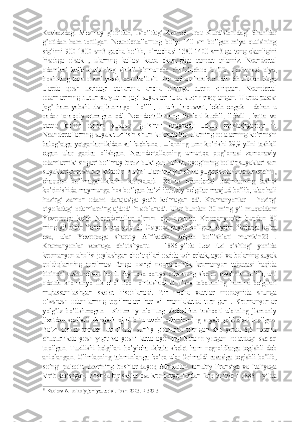 Kavkazdagi   Mezmay   g’oridan,   Isroildagi   Karmel,   Iroq   Kurdistonidagi   Shanidar
g’oridan   ham   topilgan.   Neandertallarning   bo’yi   140   sm   bo’lgan   miya   qutisining
sig’imi  900-1800 sm3  gacha bo’lib, o’rtachasi  1380-1400 sm3 ga  teng ekanligini
hisobga   olsak   ,   ularning   kallasi   katta   ekanligiga   qanoat   qilamiz.   Neandertal
odamlari   kalla   qutisining   shakli   birmuncha   cho’zinchoq   bo’lib,   peshonasi   qiya,
boshining tepa qismi  yassi,  past  bo’lishi  ular  uchun harakterlidir. Shu bilan birga
ularda   qosh   ustidagi   qabartma   ancha   oldinga   turtib   chiqqan.   Neandertal
odamlarining burun va yuqori jag’ suyaklari juda kuchli rivojlangan. Ularda pastki
jag’   ham   yahshi   rivojlanmagan   bo’lib,   u   juda   baquvvat,   lekin   engak   –   dahan   u
qadar   taraqqiy   etmagan   edi.   Neandertallarning   tishlari   kuchli,   ildizli   ,   katta   va
qattiq   bo’lib   oziqni   xususan   go’shtni   chaynash   uchun   moslashgandir   11
.
Neandertallarning suyak tuzilishi shuni ko’rsatadiki ularning bolalarning ko’rinishi
balog’atga yetganlarnikidan sal kichkina . Ularning umr ko’rishi 29,9 yilni tashkil
etgan   ular   gapira   olishgan.   Neandertallarning   umurtqa   pog’onasi   zamonaviy
odamlarniki singari bo’lmay biroz bukilgan bo’lib, oyog’ining boldir suyaklari son
suyaklariga nisbatan kaltadir. Bu hol ularning yurish va yugurishda u qadar epchil ,
chaqqon   bo’lmaganliklarini   ko’rsatadi.   Xullas   neandertal   odamlarning   tashqi
ko’rinishida maymunga hos bo’lgan ba’zi ibtidoiy belgilar mavjud bo’lib, ular hali
hozirgi   zamon   odami   darajasiga   yetib   kelmagan   edi.   Kramanyonlar   –   hozirgi
qiyofadagi   odamlarning   ajdodi   hisoblanadi.   Ular   bundan   30   ming   yil   muqaddam
Yevropaga   kelib   Neandertallar   o’rnini   egallaganlar.   Kromanyonlar   bundan   80
ming yil oldin Yaqin sharq yoki 21 Osiyoda paydo bo’lgan. Ayrim fikrlarga ko’ra
esa,   ular   Yevropaga   sharqiy   Afrikadan   kelgan   bo’lishlari   mumkin22   .
Kramanyonlar   saxnaga   chiqishyapti   –   1886-yilda   Lez   Ezi   qishlog’   yonida
kromanyon aholisi joylashgan cho’qqilari ostida uch erkak, ayol va bolaning suyak
qoldiqlarining   topilmasi   fanga   oxirgi   neopaleolitik   kromanyon   tabaqasi   haqida
birinchi   tushunchani   berdi.   Ayniqsa   qariya   erkakning   skeleti   mashhur   bo’lib,   uni
odatda   kromanyonlik   chol   deb   nomlashadi   U   o’sha   tabaqaning   hamma   belgilari
mujassamlashgan   skelet   hisoblanadi.   Bir   necha   vaqtlar   mobaynida   shunga
o’xshash   odamlarning   topilmalari   har   xil   mamlakatda   topilgan   .   Kromanyonlar
yolg’iz   bo’lishmagan   :   Kromanyonlarning   skeletidan   tashqari   ularning   jismoniy
jixatdan   sezilarli   darajada   ajralib   turuvchi   odamlarning   suyak   qoldiqlari   topilgan.
Ba’zi   birlari   menton   atrofidagi   sun’iy   g’orlarda   topilgan   shu   yerda   8,5   metrlik
chuqurlikda   yosh   yigit   va   yoshi   katta   ayolning   buralib   yotgan   holatdagi   skeleti
topilgan.   Tuzilishi   belgilari   bo’yicha   ikkala   skelet   ham   negroidlarga   tegishli   deb
aniqlangan. Olimlarning tahminlariga ko’ra ular  Grimaldi rasasiga  tegishli  bo’lib,
so’ngi   paleolit   davrining   boshlaridayoq   Afrikadan   Janubiy   Fransiya   va   Italiyaga
kirib kelishgan. Boshqa bir skelet esa kromanyonlardan farq qiluvchi 1888 – yilda
11
 Kabirov A. Ibtidoiy jamiyat tarixi. Tosh: 2005. B-523-5 