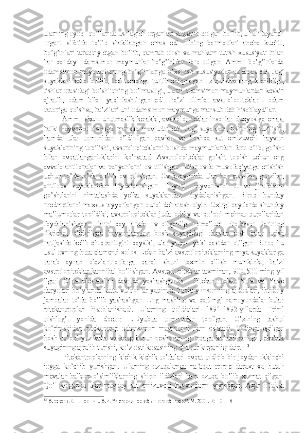 ularning oyoq- qo’llarida ushlagich organlari saqlanib qolgan bo’lib, u hali tayanch
organi   sifatida   to’liq   shakllangan   emas   edi.   Uning   barmoqlari   ancha   kuchli,
bo’g’inlari  taraqqiy etgan bo’lib, qamrab olish va mahkam  tutish xususiyati  bilan
har   qanday   odamsimon   maymunlar   bo’g’inidan   farq   qilgan.   Ammo   bo’g’inlarda
odamsimon maymunlarning bo’g’inlariga o’xshash xususiyatlar  oz emas edi. Jag’
suyaklari   katta   bo’lib,   lod   tomonga   turtib   chiqmagan   oziq   tishlarning   kichikligi,
tishlar orasidagi bo’shliqning bo’lmasligi, ularni odamsimon maymunlardan keskin
ajratib,   odam   bilan   yaqinlashtirgan   edi.   Ba’zi   olimlar   avstrolopiteklarni   odam
qatoriga qo’shsa, ba’zilari uni odamsimon maymunga mansub deb hisoblaydilar.  
               Ammo shuni unutmaslik kerakki, avstrolopiteklar insonlar dunyosiga emas,
balki   hayvonot   olamiga   mansub   mavjudot   edi.   Jag’   suyaklari,   tishining   tuzilishi,
hamda   ular   tomonidan   o’ldirilgan   pavian   va   boshqa   sut   emizuvchi   hayvon
suyaklarining topilishi, avstrolopiteklarni boshqa maymunlardan farq qilib, go’sht
bilan   ovqatlanganliklarini   ko’rsatadi   Avstrolopiteklar   go’sht   topish   uchun   eng
avvalo antilopalar va panyanlarni ov qilishgan. Ular ovda muvofaqiyatga erishish
uchun   to’da-to’da   bo’lib   ov   qilishgan.   Ov   jarayonida   ular   har   qurollar,   gurzilar,
antilopa   suyaklaridan   foydalanishgan.   Tuyoqli   hayvonlarni   ot   va   jirafalarni
go’shtlarini   nimtalashda   yelka   suyaklaridan   foydalanishgan.   Biroq   bunday
predmetlarni maxsus tayyorlangan qurol deb atash qiyin. Oxirgi paytlarda shunday
ma’lumotlar   topildiki,   avstrolopiteklar   juda   oddiy   va   qo’pol   mehnat   qurollaridan
foydalanishgan.   Ularni   qay   tarzda   ov   qilganligi   noma’lum.   Professor   Dartning
fikricha,   o’ldirilgan   hayvonlarning   bosh   suyagidagi   darslar   tosh   bilan   urish
natijasida   kelib   chiqqanligini   qaysiki,   ular   yuqori   yoki   pastdan   otilgan.   Biroq   bu
usul ovning bitta elamenti xolos. Lekin ba’zi avstrolopiteklarning miya suyaklariga
qarab   aynan   pleziantroplarga   qarab   shuni   taxmin   qilish   mumkinki,   ba’zi
avstrolopiteklar kannibal bo’lishgan. Avstrolopiteklar taxminan, 900-500 ming yil
ilgari   O’rta   plestatsion   davrida   yashashgan28   .   Pitekantroplar-   Sola   va   Yave
daryolari bo’ylarida katta vulqonlar yaqinida haqiqiy insonning ajdodlari, ibtidoiy
jamoalar   to’da   bo’lib   yashashgan.   Eng   mashhur   va   qadimgi   namoyondalar   bular
pitekantroplar   hisoblanishadi.   Ularning   qoldiqlari   1891-1892-yillarda   Trinil
qishlog’I   yonida   doctor   E.Dyubua   tomonidan   topilgan.   O’zining   tashqi
ko’rinishidan   pitekantrop   odamsimon   maymunni   ham   eslatadi.   Oldinga   egilgan
bosh qo’pol yuz kalta va keng burun peshonaning orqaga ko’tarilganligi , chakak
suyagining ajralib turishi, ko’z osti kosasining chuqur kirganligidair.   12
              Pitekantroplarning   kichik-kichik   to’dalari   ovqat   qidirib   bir   joydan   ikkinchi
joyga   ko’chib   yurishgan.   Ularning   ozuqalariga   nafaqat   tropic   daraxt   va   butali
mevalar   balkim   o’simliklarning   shirin   ildizlari   ham   ozuqa   bo’lib   xizmat   qilgan.
Qo’l   kelganda   ular   mayday   sut   emizuvchi   hayvonlarni   yiyishgan.   Agar   o’laksa
12
 Алескеев.В.П. Першиц. А.И. “История первобытного обшесто”.  М. 2001. B:110-118 