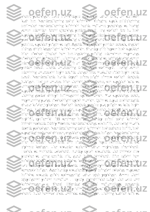 sharoit   yaratishgan.   Uzoq   o’tmishdayoq   olov   inson   uchun   do’st,   uni   saqlovchi
kuch   bor.   Neandertallarning   tashqi   ko’rinishi-   Ko’pgina   suyak   qoldiqlarining
topilmalari   neandertallarning   ko’rinishi   haqida   ma’lumot   yaratishga   va   hozirgi
zamon   odamidan   farqini   ajratishga   yordam   beradi.   Eng   sezilarli   farq   bu   bosh
suyakda   ko’rinadi.   Neandertallarning   bosh   suyagi   odatda   katta,   orqaga   ketgan,
yassi   peshona,   ko’zining   usti   kattaligi   alohida   belgilaridir.   Bosh   qobigí   uzun   va
yapoloq, suyaklari yo’gón va ogír. Agarda bosh suyakni yonidan qarasak, engakni
oldinga chiqib ketganligini ko’rish mumkin. Shunday qilib hayvon bosh suyaklari
bilan   o’xshash   jihatlari   ham   bor.Engakning   yo’qligi   odamsimon   maymunga
o’xshashligini ko’rsatadi31 . Ularning umurtqasi kaltaligi va ogírligi hozirgi zamon
odamida esa ozgina egiluvchan bo’lib uni figurasini chiroyli va egiluvchan tutishga
yordam   beradi.   Ularda   umurtqaning   do’ngilliklari   sezilmaydi.   Hozirgi   zamon
odamining umurtqasini   boýin tarafida  ulangan  orqa  muskullar   o’tkir  boýin ostida
turadi.   Neandertallarda   bunda   deyarli   to’ppa-to’g’ri   o’mrov   sezilarli   darajada
bukilgan.   Tosi   tor   umurtqa   bilan   ulanishi   boshqacharoq,   son   suyaklari   kalta   va
uning oxirida katta epifezlar joylashgan. Gavda suyaklari slindirik holatda. Boldir
suyaklari orqaga qiyshaygan. Neandertallarning suyaklarini o’rganib chiqib, albatta
ularning   gavdasi   chiroyli   bo’lmaganini   aytish   mumkin.   Yuz   suyaklariga   qarab,
maymunning yuziga o’xshashligini aytish mumkin. Qalin va quyuq qoshlar tagida
chuqur   ko’zlar   joylashgan.   Sezilarli   darajada   yapaloq   yuz,   yo’gón   va   kalta   boýin
bo’lgan. Bosh suyagining qapqogíni, quyuq sochlar qoplab, boýinlari ham sochlar
bilan   qoplangan.   Butun   gavda   oldinga   egilgan   bo’lib,   neandertallar   erkagining
boýi160,   ayollarniki   -155   santimetr   bo’lgan.   Bunday   qo’pol   tashqi   ko’rinish
birinchi navbatda Gárbiy Yevropa neandertalistlariga xos bo’lib, ular oxirgi muzlik
davrida yashashgan. Neandertallarning tashqi ko’rinishi boshqacharoq bo’lib, bosh
suyagidagi peshonasi chiqqan, engaklari ajralgan holata bo’lgan. Neandertallarning
hayoti oson kechmagan. Ular oltin asrda yashashmagan. Doimiy qiyinchilik, tabiat
bilan   bo’ladigan   kurashlarda   umri   o’tgan.   Yozda   hayot   osonroq,   qishda   esa
qiyinroq   kechgan.   Ular   sovuqdan   saqlanish   uchun   moýnalarga   o’ranishardi.
Hashak   va   mohlarda   uxlashardi.   Bunday   ayozli   sovuqlarda   ular   tinimsiz   olov
yoqishar   va   uning   atrofida   oila,   guruh   bo’lib   isinishardi.   G’or   og’zini   ham
po’stinlar   bilan   berkitishgan   bo’lishsa   kerak   deb   taxmin   qilinadi.   Qishda   ularga
oziq-ovqat   yetmagan.   Bunday   davrda   ov   jaryoni   qiyin   kechgan   va   ko’pincha
samarasiz bo’lgan. Agar bunday sovuqlarda yovvoyi to’ngízni ovlashga muyassar
bo’lishsa   sovuqda   go’sht   sasimaganligi   uchun   tejab   yeyishgan.   Ammo   ularni
tejayolganmi   yo’qmi   noma’lum   .   Hayotiy   qiyinchiliklar   tufayli   ular   uzoq   umr
ko’rishmagan.   La-   Shapel-   OSendagi   neandertal   ma’lumotlarga   qaraganda
taxminan   40-yil   yashagan.   Noqulay   iqlim,   ochlik,   kasallik,   doimiy   xavflar,   iflos
sharoit-   bular   hammasi   qisqa   umrlikka   sabab   bo’lgan.   Ularning   kuchlari   ko’p   va 