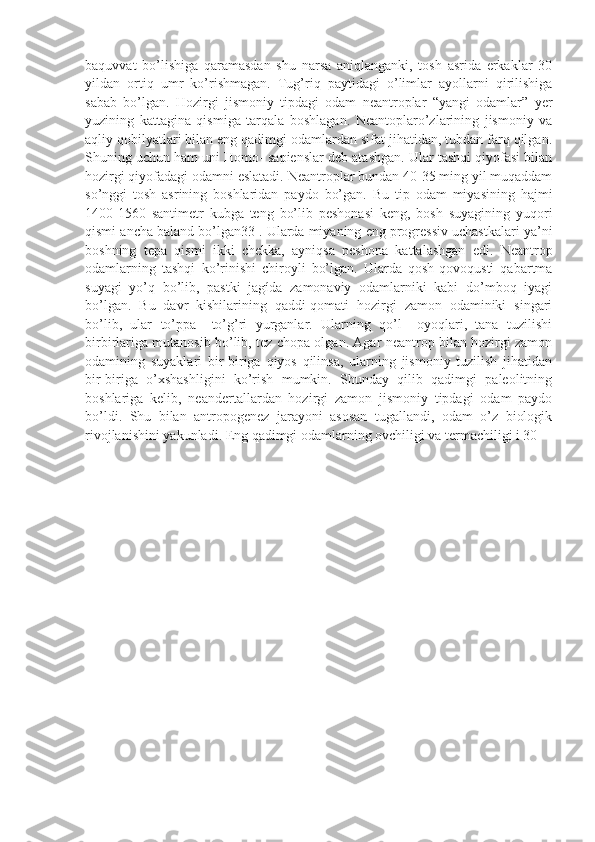 baquvvat   bo’lishiga   qaramasdan   shu   narsa   aniqlanganki,   tosh   asrida   erkaklar   30
yildan   ortiq   umr   ko’rishmagan.   Tug’riq   paytidagi   o’limlar   ayollarni   qirilishiga
sabab   bo’lgan.   Hozirgi   jismoniy   tipdagi   odam   neantroplar   “yangi   odamlar”   yer
yuzining   kattagina   qismiga   tarqala   boshlagan.   Neantoplaro’zlarining   jismoniy   va
aqliy qobilyatlari bilan eng qadimgi odamlardan sifat jihatidan, tubdan farq qilgan.
Shuning uchun ham uni Homo- sapienslar deb atashgan. Ular tashqi qiyofasi bilan
hozirgi qiyofadagi odamni eslatadi. Neantroplar bundan 40-35 ming yil muqaddam
so’nggi   tosh   asrining   boshlaridan   paydo   bo’gan.   Bu   tip   odam   miyasining   hajmi
1400-1560   santimetr   kubga   teng   bo’lib   peshonasi   keng,   bosh   suyagining   yuqori
qismi ancha baland bo’lgan33 . Ularda miyaning eng progressiv uchastkalari ya’ni
boshning   tepa   qismi   ikki   chekka,   ayniqsa   peshona   kattalashgan   edi.   Neantrop
odamlarning   tashqi   ko’rinishi   chiroyli   bo’lgan.   Ularda   qosh-qovoqusti   qabartma
suyagi   yo’q   bo’lib,   pastki   jagída   zamonaviy   odamlarniki   kabi   do’mboq   iyagi
bo’lgan.   Bu   davr   kishilarining   qaddi-qomati   hozirgi   zamon   odaminiki   singari
bo’lib,   ular   to’ppa   –to’g’ri   yurganlar.   Ularning   qo’l   –oyoqlari,   tana   tuzilishi
birbirlariga mutanosib bo’lib, tez chopa olgan. Agar neantrop bilan hozirgi zamon
odamining   suyaklari   bir-biriga   qiyos   qilinsa,   ularning   jismoniy   tuzilish   jihatidan
bir-biriga   o’xshashligini   ko’rish   mumkin.   Shunday   qilib   qadimgi   paleolitning
boshlariga   kelib,   neandertallardan   hozirgi   zamon   jismoniy   tipdagi   odam   paydo
bo’ldi.   Shu   bilan   antropogenez   jarayoni   asosan   tugallandi,   odam   o’z   biologik
rivojlanishini yakunladi. Eng qadimgi odamlarning ovchiligi va termachiligi i 30  