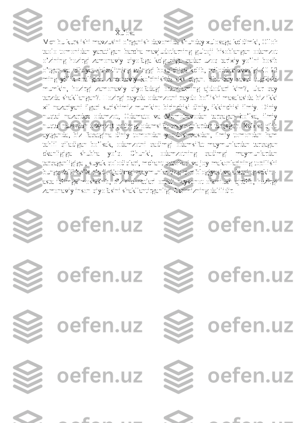                                          Xulosa 
Men bu kurs ishi mavzusini o’rganish davomida shunday xulosaga keldimki, Olloh
taolo   tomonidan   yaratilgan   barcha   mavjudotlarning   gultoji   hisoblangan   odamzot
o’zining   hozirgi   zamonaviy   qiyofaga   kelguniga   qadar   uzoq   tarixiy   yo’lni   bosib
o’tgan   va   nihoyat   Paleolitning   so’nggi   bosqichiga   kelib,   miloddan   avvalgi   40-12
ming   yillik   oraligída   zamonaviy   ko’rinishda   aks   etgan.   Shunday   savol   tugílishi
mumkin,   hozirgi   zamonaviy   qiyofadagi   odamlarning   ajdodlari   kim?,   ular   qay
tarzda shakllangan?. Hozirgi paytda odamzotni paydo bo’lishi masalasida biz ikki
xil   nazariyani   ilgari   surishimiz   mumkin:   birinchisi   diniy,   ikkinchisi   ilmiy.   Diniy
nuqtai   nazardan   odamzot,   Odamato   va   Momohavodan   tarqagan   bo’lsa,   ilmiy
nuqtai nazardan odamzot qadimgi odamsifat maymunlardan tarqagan. Xulosa qilib
aytganda,   biz   faqatgina   diniy   tomondan   yondoshmasdan,   ilmiy   tomondan   ham
tahlil   qiladigan   bo’lsak,   odamzotni   qadimgi   odamsifat   maymunlardan   tarqagan
ekanligiga   shubha   yo’q.   Chunki,   odamzotning   qadimgi   maymunlardan
tarqaganligiga , suyak qolodiqlari, mehant qurollari va joy makonlarining topilishi
bunga dalil bo’la oladi. Qadimgi maymunlarning morfologiyasi va ularning sekin –
asta   iqlimga   moslashib,   o’z   mehnatlari   orqali   hayvonot   olamidan   ajralib,   hozirgi
zamonaviy inson qiyofasini shakllantirganligi fikrimizning dalilidir. 
            