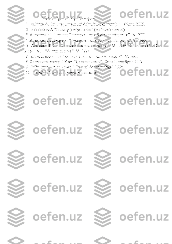                 Foydalanilgan adabiyotlar roýxati:
 1.  Kabirov A. Ibtidoiy jamiyat tarixi.(ma’ruzalar matni). Toshkent. 2005.   
 2.  Bobobekov A.”Ibtidoiy jamiyat tarixi”.(ma’ruzalar matni). 
  3. Алексеев В.П.Першиц “История первобытного общества”.  М. 2001.
 4. Алексеев В.П.Першиц.” История первобытного обшества”.М. 1999.   
  5.   Алексеев   В.П.”   Становление   человечества”.   М.   1984.   6.Рогинский   Я.Я.
Левин М.Г. “Антропология”. М. 1978. 
 7. Борисковский П. B .”кишиликнинг енг кадимги хаёти”.  М.1980. 
 8. Составител автор Е.Кют. “Древние люди”.  Санк-Петербург. 2007. 
 9. Philip Stein, Bruce Rowe. “Physical Anthropology” 1996. 
 10. Intenet ma’lumotlari: www. Википедия. 