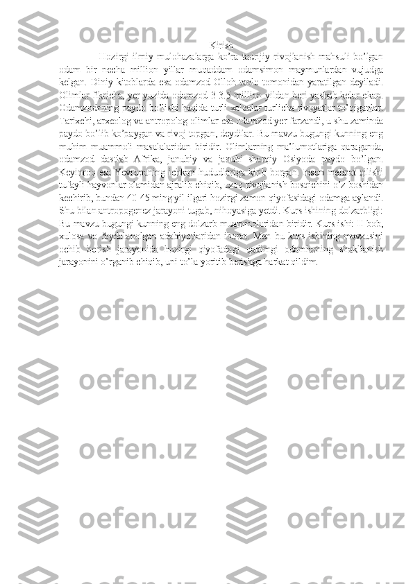Kirish
                      Hozirgi   ilmiy   mulohazalarga   ko’ra   tadrijiy   rivojlanish   mahsuli   bo’lgan
odam   bir   necha   million   yillar   muqaddam   odamsimon   maymunlardan   vujudga
kelgan.  Diniy  kitoblarda  esa  odamzod  Olloh  taolo tomonidan  yaratilgan  deyiladi.
Olimlar fikricha, yer yuzida odamzod 3-3.5 million yildan beri yashab kelar ekan.
Odamzodnning paydo bo’lishi haqida turli xalqalar turlicha rivoyatlar to’qiganlar.
Tarixchi, arxeolog va antropolog olimlar esa odamzod yer farzandi, u shu zaminda
paydo bo’lib ko’paygan va rivoj topgan, deydilar. Bu mavzu bugungi kunning eng
muhim   muammoli   masalalaridan   biridir.   Olimlarning   ma’lumotlariga   qaraganda,
odamzod   dastlab   Afrika,   janubiy   va   janubi   sharqiy   Osiyoda   paydo   bo’lgan.
Keyinroq esa Yevropaning ichkari hududlariga kirib borgan. Inson mehnat qilishi
tufayli hayvonlar olamidan ajralib chiqib, uzoq rivojlanish bosqichini o’z boshidan
kechirib, bundan 40-45 ming yil ilgari hozirgi zamon qiyofasidagi odamga aylandi.
Shu bilan antropogenez jarayoni tugab, nihoyasiga yetdi. Kurs ishining dolzarbligi:
Bu mavzu bugungi kunning eng dolzarb muammolaridan biridir. Kurs ishi: II bob,
xulosa   va   foydalanolgan   adabiyotlaridan   iborat.   Men   bu   kurs   ishining   mavzusini
ochib   berish   jarayonida   hozirgi   qiyofadagi   qadimgi   odamlarning   shakllanish
jarayonini o’rganib chiqib, uni to’la yoritib berishga harkat qildim. 