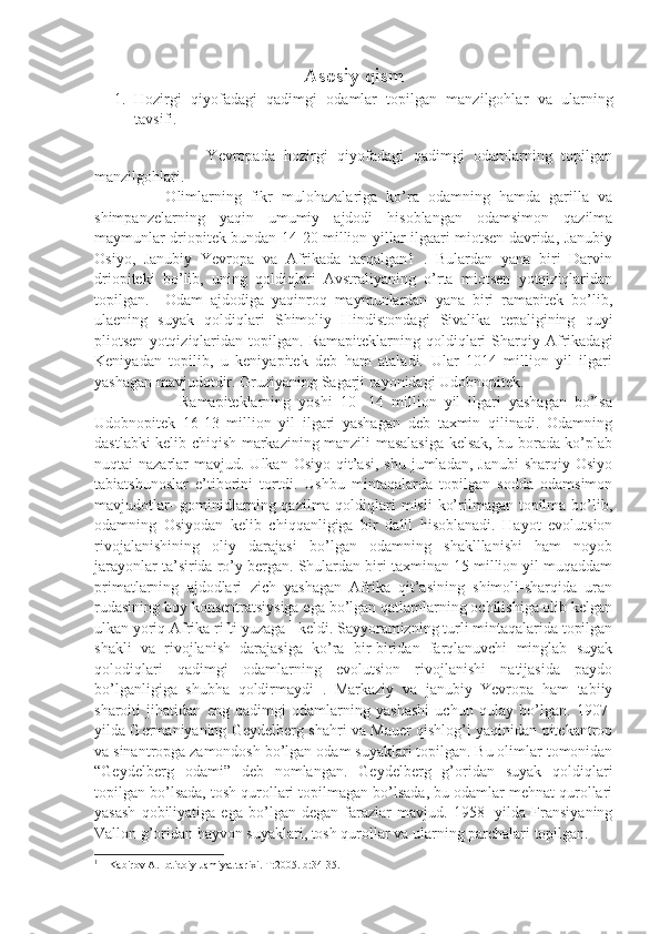 Asosiy qism
1. Hozirgi   qiyofadagi   qadimgi   odamlar   topilgan   manzilgohlar   va   ularning
tavsifi. 
       
                        Yevropada   hozirgi   qiyofadagi   qadimgi   odamlarning   topilgan
manzilgohlari.                   
                Olimlarning   fikr   mulohazalariga   ko’ra   odamning   hamda   garilla   va
shimpanzelarning   yaqin   umumiy   ajdodi   hisoblangan   odamsimon   qazilma
maymunlar driopitek bundan 14-20 million yillar ilgaari miotsen davrida, Janubiy
Osiyo,   Janubiy   Yevropa   va   Afrikada   tarqalgan1   .   Bulardan   yana   biri   Darvin
driopiteki   bo’lib,   uning   qoldiqlari   Avstraliyaning   o’rta   miotsen   yotqiziqlaridan
topilgan.     Odam   ajdodiga   yaqinroq   maymunlardan   yana   biri   ramapitek   bo’lib,
ulaening   suyak   qoldiqlari   Shimoliy   Hindistondagi   Sivalika   tepaligining   quyi
pliotsen   yotqiziqlaridan   topilgan.  Ramapiteklarning   qoldiqlari   Sharqiy   Afrikadagi
Keniyadan   topilib,   u   keniyapitek   deb   ham   ataladi.   Ular   1014   million   yil   ilgari
yashagan mavjudotdir. Gruziyaning Sagarji rayonidagi Udobnopitek.             
                      Ramapiteklarning   yoshi   10-   14   million   yil   ilgari   yashagan   bo’lsa
Udobnopitek   16-13   million   yil   ilgari   yashagan   deb   taxmin   qilinadi.   Odamning
dastlabki kelib chiqish markazining manzili masalasiga kelsak, bu borada ko’plab
nuqtai  nazarlar   mavjud. Ulkan  Osiyo  qit’asi,  shu  jumladan,  Janubi   sharqiy  Osiyo
tabiatshunoslar   e’tiborini   tortdi.   Ushbu   mintaqalarda   topilgan   sodda   odamsimon
mavjudotlar- gominidlarning qazilma qoldiqlari  misli  ko’rilmagan topilma bo’lib,
odamning   Osiyodan   kelib   chiqqanligiga   bir   dalil   hisoblanadi.   Hayot   evolutsion
rivojalanishining   oliy   darajasi   bo’lgan   odamning   shaklllanishi   ham   noyob
jarayonlar ta’sirida ro’y bergan. Shulardan biri taxminan 15 million yil muqaddam
primatlarning   ajdodlari   zich   yashagan   Afrika   qit’asining   shimoli-sharqida   uran
rudasining boy konsentratsiysiga ega bo’lgan qatlamlarning ochilishiga olib kelgan
ulkan yoriq Afrika rifti yuzaga  1
 keldi. Sayyoramizning turli mintaqalarida topilgan
shakli   va   rivojlanish   darajasiga   ko’ra   bir-biridan   farqlanuvchi   minglab   suyak
qolodiqlari   qadimgi   odamlarning   evolutsion   rivojlanishi   natijasida   paydo
bo’lganligiga   shubha   qoldirmaydi   .   Markaziy   va   janubiy   Yevropa   ham   tabiiy
sharoiti   jihatidan   eng   qadimgi   odamlarning   yashashi   uchun   qulay   bo’lgan.   1907-
yilda Germaniyaning Geydelberg shahri va Mauer qishlog’i yaqinidan pitekantrop
va sinantropga zamondosh bo’lgan odam suyaklari topilgan. Bu olimlar tomonidan
“Geydelberg   odami”   deb   nomlangan.   Geydelberg   g’oridan   suyak   qoldiqlari
topilgan bo’lsada, tosh qurollari topilmagan bo’lsada, bu odamlar mehnat qurollari
yasash   qobiliyatiga   ega   bo’lgan   degan   farazlar   mavjud.   1958-   yilda   Fransiyaning
Vallon g’oridan hayvon suyaklari, tosh qurollar va ularning parchalari topilgan.     
1
 1 Kabirov A. Ibtidoiy Jamiyat tarixi. T:2005. b:34-35.  