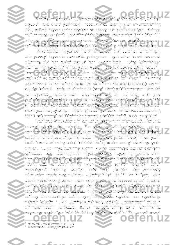           Vengriyaning poytaxti Budapesht shahri yaqinidagi Verteshsellesh, Chehiya
poytaxti   Praga   shahri   yaqinidagi   Пржезлятитса   degan   joydan   arxantroplarning
tishi, qadimgi  hayvonlarning suyaklari  va odddiy tosh qurollar  topilgan . So’nggi
ma’lumotlarga asoslanib faraz qilinishicha Yevropa arxantroplari 2 mln bilan 100
ming   yil   oralig’ida   yashagan   ekanlar.   Ammo   Yevropa   kishilikning   vatani
bo’lmagan. Bu yerga odamlar Afrikadan kirib kelganligi haqida ma’lumotlar bor.  
                 Arxantroplarning yashash  manzilllaridan turli  tosh qurolllar ham topilgan.
Ular   yovvoyi   hayvonlar   qurshovida   yashaganlar.   Hayot   uchun   kurash   davomida
odamning   o’zi   ham,   tashqi   qiyofasi   ham   o’zgarib   bordi.   Hozirgi   ko’rinishdagi
odamlarning   paydo   bo’lishi   Solyutre,   Madlen,   Orenyak   davriga   to’g’ri   keladi4   .
Taxminan   25-30   ming   yil   muqaddam   odamlar   ancha   takomillashgan   kesuvchi,
arralovchi   va   parmalovchi   mehnat   qurollari   yasaydigan   bo’lishgan. 2
    Insonning
takomillashib   borishi   so’nggi   paleolitga   kelib   homo   sapiensni(aqlidrokli)   odamni
vujudga keltiradi. Fanda uni shuningdek (yangi odam) yoki kromanyon odam deb
ham   aytishadi.   Paleolit   odami   chaqmoqtoshlarni   bir-   biri   bilan   urish   yoki
yog’ochni – yog’ochga ishqalash orqali sun’iy olov olishni o’zlashtirganlar. 3
  1856
yil esa Germaniya Federatif Respublikasining Neandertal vodiysidagi Dyusseldorf
shaxri   yaqinida   joylashgan   Filgafer   g’oridan   yer   qazish   ishlari   vaqtida   odamning
bosh suyak qopqog’i va skletining bir qancha suyaklari topildi. Mazkur suyaklari  
         Neandertal vidiysuidan topilgan uchun joining nomi bilan ataladi. Ularfanda
qadimgi   odamlar   deb   ataladilar.   Yer   yuzining   turli   burchaklaridan   topilgan
neandertal odamining kalla suyagi, skleti va boshqa a’zolarining suyak qoldiqlarini
xar tomonlama chuqur o’rganilishi , ularning tashqi qiyofasini tiklash imkoniyatini
berdi.   Neandertallarning   tashqi   ko’rinishi   ko’p   jixatdan   xozirgi   odamlarga   yaqin
bo’lgan.   Bu   xol   miya   qutisining   sig’imi   xozirgi   odamnikiga   barobar   ekanligini
ko’rsatadi.   Lekin   ularning   bosh   miyasi,   xususan   muyasining   peshona   qismi
birmuncha sustroq rivojlangan va oddiyroq tuzilgandir. Neandertal tishlarimkuchli
ildizli,   katta   va   qattiq   bo’lib,   oziqni   xususan   go’shtni   chaynash   uchun
moslashgandir.Tnasining   uzunligi,   bo’yi   basti   jixatidan   ular   zamonaviy
odamlardan   orqada   turgan   albatta.   Ularning   bo’yi   155-160   sm   bo’lgan.   Lekin
ularning skleti xozirgi zamon odami skletiga qaraganda baquvvatroq bo’lib, tashqi
tuzilishi ko’proq rivojlangan. Bu xol ular muskulining kuchli bo’lganligidan darak
beradi.   Neandertallarning   umurtqa   pog’onasi   zamonaviy   odamlarniki   singari
bo’lmay   biroz   bukilgan   bo’lib,   oyog’ining   bolder   suyaklari   son   suyaklariga
nisbatan   kaltadir.   Bu   xol   ularning   yurish   va   yugirishda   u   qadar   epchil   chaqqon
bo’lmaganliklarini   ko’rsatadi.   Xullas   neandertallarning   tashqi   ko’rininshida
maymunga  xos   bo’lgan   ba’zi   bir   ibtidoiy  belgilar   mavjud   bo’lib,   ular   xali   xozrgi
2
  Inetnet ma’lumotlari: www. Википидия
3
  Bobobekov A. “ Ibtidoiy jamiyat tarixi”. 