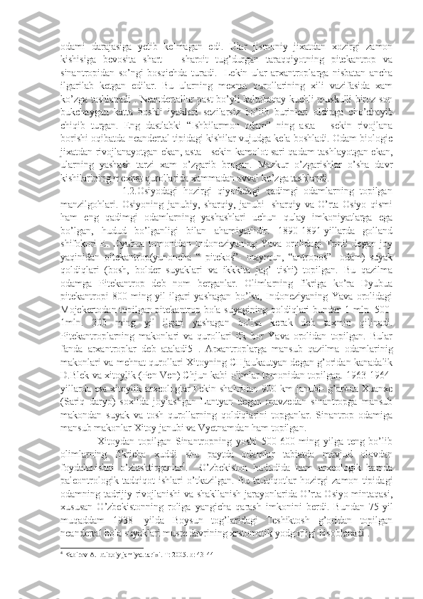 odami   darajasiga   yetib   kelmagan   edi.   Ular   jismoniy   jixatdan   xozirgi   zamon
kishisiga   bevosita   shart   –   sharoit   tug’durgan   taraqqiyotning   pitekantrop   va
sinantropidan   so’ngi   bosqichda   turadi.     Lekin   ular   arxantroplarga   nisbatan   ancha
ilgarilab   ketgan   edilar.   Bu   ularning   mexnat   qurollarining   xili   vazifasida   xam
ko’zga tashlanadi . Neandertallar past bo’yli kaltabaqay kuchli muskulli biroz son
bukchaygan   katta   boshli   iyaklari   sezilarsiz   bo’lib   burinlari   oldinga   cho’chayib
chiqib   turgan.   Eng   dastlabki   “Ishbilarmon   odam”   ning   asta   –   sekin   rivojlana
borishi oqibatda neandertal tipidagi kishilar vujudga kela boshladi. Odam biologic
jixatdan rivojlanayotgan ekan, asta - sekin kamolot sari qadam tashlayotgan ekan,
ularning   yashash   tarzi   xam   o’zgarib   brogan.   Mazkur   o’zgarishlar   o’sha   davr
kishilarining mexnat qurollarida xammadan avval ko’zga tashlandi.       
                      1.2.Osiyodagi   hozirgi   qiyofadagi   qadimgi   odamlarning   topilgan
manzilgohlari.   Osiyoning   janubiy,   sharqiy,   janubi-   sharqiy   va   O’rta   Osiyo   qismi
ham   eng   qadimgi   odamlarning   yashashlari   uchun   qulay   imkoniyatlarga   ega
bo’lgan,   hudud   bo’lganligi   bilan   ahamiyatlidir.   1890-1891-yillarda   golland
shifokori   E.   Dyubua   tomonidan   Indoneziyaning   Yava   orolidagi   Trinil   degan   joy
yaqinidan   pitekantrop(yunoncha   “   pitekos”-   maymun,   “antropos”-   odam)   suyak
qoldiqlari   (bosh,   bolder   suyaklari   va   ikkkita   jag’   tishi)   topilgan.   Bu   qazilma
odamga   Pitekantrop   deb   nom   berganlar.   Olimlarning   fikriga   ko’ra   Dyubua
pitekantropi   800-ming   yil   ilgari   yashagan   bo’lsa,   Indoneziyaning   Yava   orolidagi
Mojekertodan topilgan pitekantrop bola suyagining qoldiqlari bundan 1 mln. 500-
1mln.   200   ming   yil   ilgari   yashagan   bo’lsa   kerak   deb   taxmin   qilinadi.
Pitekantroplarning   makonlari   va   qurollari   ilk   bor   Yava   orolidan   topilgan.   Bular
fanda   arxantroplar   deb   ataladi5   .   Arxantroplarga   mansub   qazilma   odamlarinig
makonlari va mehnat qurollari Xitoyning CHjaukautyan degan g’oridan kanadalik
D.Blek va xitoylik (Pen-Ven) Chjun kabi olimlar tomonidan topilgan. 1963-1964-
yillarda esa xitoylik arxeologlar Pekin shahridan 900 km  janubi-  g’arbda Xuanxe
(Sariq   daryo)   soxilda   joylashgan   Lantyan   degan   mavzedan   sinantropga   mansub
makondan   suyak   va   tosh   qurollarning   qoldiqlarini   topganlar.   Sinantrop   odamiga
mansub makonlar Xitoy janubi va Vyetnamdan ham topilgan. 
                  Xitoydan   topilgan   Sinantropning   yoshi   500-600   ming   yilga   teng   bo’lib
olimlarning   fikricha   xuddi   shu   paytda   odamlar   tabiatda   mavjud   olovdan
foydalanishni   o’zlashtirganlar 4
.     O’zbekiston   hududida   ham   arxeologik   hamda
paleontrologik   tadqiqot   ishlari   o’tkazilgan.   Bu   tadqiqotlar   hozirgi   zamon   tipidagi
odamning tadrijiy rivojlanishi va shakllanish jarayonlarida O’rta Osiyo mintaqasi,
xususan   O’zbekistonning   roliga   yangicha   qarash   imkonini   berdi.   Bundan   75-yil
muqaddam   1938-   yilda   Boysun   tog’laridagi   Teshiktosh   g’oridan   topilgan
neandertal bola suyaklari muste davrining xrstomatik yodgorligi hisoblanadi .   
4
 Kabirov A. Ibtidoiy jamiyat tarixi. T: 2005. b: 43-44 