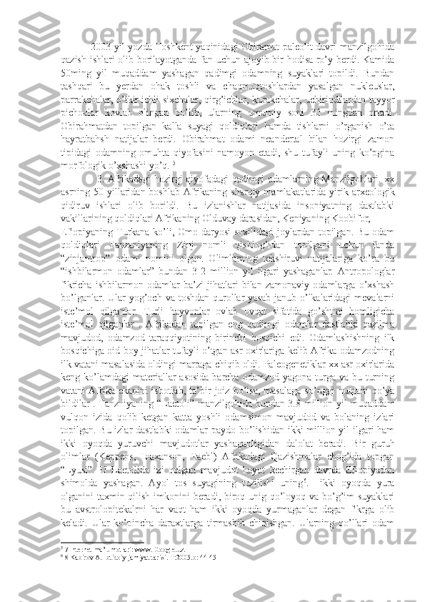                  2003-yil yozda Toshkent  yaqinidagi Obiramat paleolit davri manzilgohida
qazish ishlari olib borilayotganda fan uchun ajoyib bir hodisa ro’y berdi. Kamida
50ming   yil   muqaddam   yashagan   qadimgi   odamning   suyaklari   topildi.   Bundan
tashqari   bu   yerdan   ohak   toshli   va   chaqmoqtoshlardan   yasalgan   nukleuslar,
parrakchalar, o’tkir ichli sixchalar, qirg’ichlar, kurakchalar, uchirindilardan tayyor
pichoqlar   kovlab   olingan   bo’lib,   ularning   umumiy   soni   30   mingdan   ortadi.
Obirahmatdan   topilgan   kalla   suyagi   qoldiqlari   hamda   tishlarni   o’rganish   o’ta
hayratbahsh   natijalar   berdi.   Obirahmat   odami   neandertal   bilan   hozirgi   zamon
tipidagi   odamning   omuhta   qiyofasini   namoyon   etadi,   shu   tufayli   uning   ko’pgina
morfologik o’xshashi yo’q.  5
 
                     3. Afrikadagi hozirgi qiyofadagi qadimgi odamlarning Manzilgohlari. xx
asrning 50-yillaridan  boshlab  Afrikaning  sharqiy  mamlakatlarida  yirik  arxeologik
qidiruv   ishlari   olib   borildi.   Bu   izlanishlar   natijasida   insoniyatning   dastlabki
vakillarining qoldiqlari Afrikaning Olduvay darasidan, Keniyaning Koobifor,     
Efiopiyaning Turkana ko’li, Omo daryosi  soxilidagi  joylardan topilgan. Bu odam
qoldiqlari   Tanzaniyaning   Zinj   nomli   qishlog’idan   topilgani   uchun   fanda
“zinjantrop”   odami   nomini   olgan.   Olimlarning   tekshiruvi   natijalariga   ko’ra   bu
“ishbilarmon   odamlar”   bundan   3-2   million   yil   ilgari   yashaganlar.   Antropologlar
fikricha   ishbilarmon   odamlar   ba’zi   jihatlari   bilan   zamonaviy   odamlarga   o’xshash
bo’lganlar. Ular  yog’och  va toshdan qurollar  yasab janub o’lkalaridagi  mevalarni
iste’mol   qilganlar.   Turli   hayvonlar   ovlab   ovqat   sifatida   go’shtini   homligicha
iste’mol   qilganlar   .   Afrikadan   topilgan   eng   qadimgi   odamlar   dastlabki   qazilma
mavjudod,   odamzod   taraqqiyotining   birinchi   bosqichi   edi.   Odamlashishning   ilk
bosqichiga oid boy jihatlar tufayli o’tgan asr oxirlariga kelib Afrika odamzodning
ilk vatani masalasida oldingi marraga chiqib oldi. Paleogenetiklar xx asr oxirlarida
keng ko’lamdagi  materiallar  asosida  barcha odamzod  yagona turga  va bu turning
vatani   Afrika   ekanini   isbotlab,   ta’bir   joiz   bo’lsa,   masalaga   so’nggi   nuqtani   qo’ya
bildilar . Tanzniyaning “Laetoli” manzilgohida bundan 3.8 million yil muqaddam
vulqon   izida   qolib   ketgan   katta   yoshli   odamsimon   mavjudod   va   bolaning   izlari
topilgan. Bu izlar dastlabki  odamlar  paydo bo’lishidan ikki  million yil ilgari  ham
ikki   oyoqda   yuruvchi   mavjudotlar   yashaganligidan   dalolat   beradi.   Bir   guruh
olimlar   (Keppens,   Ioaxanson,   Taebl)   Afrikadagi   Qazishmalar   chog’ida   topgan
“Lyusi”.   U   Laetolida   izi   qolgan   mavjudot   hayot   kechirgan   davrda   Efiopiyadan
shimolda   yashagan.   Ayol   tos   suyagining   tuzilishi   uning 6
.     ikki   oyoqda   yura
olganini taxmin qilish imkonini beradi, biroq unig qo’loyoq va bo’g’im  suyaklari
bu   avstrolopitekalrni   har   vaqt   ham   ikki   oyoqda   yurmaganlar   degan   fikrga   olib
keladi.   Ular   ko’pincha   daraxtlarga   tirmashib   chiqishgan.   Ularning   qo’llari   odam
5
 7 Internet ma’lumotlari: www. Google.uz.
6
 8 Kabirov A. Ibtidoiy jamiyat tarixi. T:2005.b: 44-45 