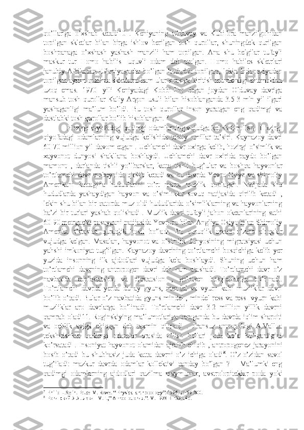 qo’llariga   o’xshab   ketadi10   .   Keniyaning   Olduvay   va   Kubifora   manzilgohidan
topilgan   skletlar   bilan   birga   ishlov   berilgan   tosh   qurollar,   shuningdek   qurilgan
boshpanaga   o’xshash   yashash   manzili   ham   topilgan.   Ana   shu   belgilar   tufayli
maskur   tur   Homo   habilis-   uquvli   odam   deb   atalgan.   Homo   habiles   skletrlari
janubiy   Afrikadan   Efiopiyagacha   bo’lgan   hududda   topilgan,   lekin   Indoneziyadan
topilgan ayrim qazilma skletlarni ham ular sirasiga kiritish mumkinligi ehtimoldan
uzoq   emas.   1970-   yili   Keniyadagi   Kobbi-For   degan   joydan   Olduvay   davriga
mansub   tosh   qurollar   Kaliy   Argon   usuli   bilan   hisoblanganda   3.5-3   mln   yil   ilgari
yashaganligi   ma’lum   bo’ldi.   Bu   tosh   qurollar   inson   yaratgan   eng   qadimgi   va
dastlabki tosh qurollar bo’lib hisoblangan.  7
             Hozirgi qiyofadagi qadimgi odamlarning vujudga kelish Omillari.  Hozirgi
qiyofadagi   odamlarning   vujudga   kelishida   tabiiy   omillar   ta’siri.   Kaynazoy   davri
60-70 million yil davom etgan . Uchlamchi davr oxirga kelib, hozirgi o’simlik va
xayvonot   dunyosi   shakllana   boshlaydi.   Uchlamchi   davr   oxirida   paydo   bo’lgan
mamont   ,   darlanda   tishli   yo’lbarslar,   katta   tishli   bug’ular   va   boshqa   hayvonlar
to’rtlamchi  davr  mobaynida qirilib ketadi  va bu davrda Yevro Osiyo  va shimoliy
Amerikani   kattagina   hududlarini   to’rt   marta   muzlik   qoplagan.   Natijada   shu
hududlarda   yashaydigan   hayvon   va   o’simliklar   sovuq   natijasida   qirilib   ketadi   ,
lekin shu bilan bir qatorda muz oldi hududlarida o’simliklarning va hayvonlarning
ba’zi   bir   turlari   yashab   qolishadi   .  Muzlik   davri   tufayli   jahon  okeanlarining   sathi
60-90 metrgacha pasaygani natijasida Yevropa bilan Angliya Osiyo bilan Shimoliy
Amerika   o’rtasida   quruqlik   hosil   bo’ladi.   Bu   quruqlik   orqali   o’zaro   aloqalar
vujudga   kelgan.   Masalan,   hayvonot   va   o’simlik   dunyosining   migratsiyasi   uchun
yahshi   imkoniyat   tug’ilgan.   Kaynazoy   davrining   to’rtlamchi   bosqichiga   kelib   yer
yuzida   insonning   ilk   ajdodlari   vujudga   kela   boshlaydi.   Shuning   uchun   ham
to’rtlamchi   davrning   antropogen   davri   deb   ham   atashadi.   To’rtlamchi   davr   o’z
navbatida   eoplastatsion   va   plestatsion   ,   golotsen   bosqichlariga   bo’linadi.
To’rtlamchi   davrda   yerda   dunay   gyuns,   mendel   va   vyurn   kabi   muzliklar   davri
bo’lib o’tadi. Bular o’z navbatida gyuns-mindel , mindel-ress va ress- vyurn kabi
muzliklar   aro   davrlarga   bo’linadi.   To’rtlamchi   davr   3-2   million   yillik   davrni
qamrab oladi11. Roginskiying ma’lumotlariga qaraganda bu davrda iqlim sharoiti
va   ochlik   avjga   chiqqan   deb   taxmin   qilinadi   .   Fransuz   antropologi   A.Vallua
tekshirishlari   qadimgi   odamlar   orasida   o’lish   hollari   juda   ko’p   bo’lganligini
ko’rsatadi   .   Insoniyat   hayvonot   olamidan  ajralib   chiqib  ,   antropogenez   jarayonini
bosib   o’tadi   bu   shubhasiz   juda   katta   davrni   o’z   ichiga   oladi 8
.   O’z-o’zidan   savol
tug’iladi:   mazkur   davrda   odamlar   kollektivi   qanday   bo’lgan   ?   –   Ma’lumki   eng
qadimgi   odamlarning   ajdodlari   qazilma   maymunlar,   avstrolopiteklar   poda   yoki
7
  Philip L.Stein. Bruce M. Rowe. “ Physical anthropology”. 1996. b:199-200.
8
  Рогинский Я.Я. Левин М.Г.,” Антропология.”. М. 1978 В-139-140.  