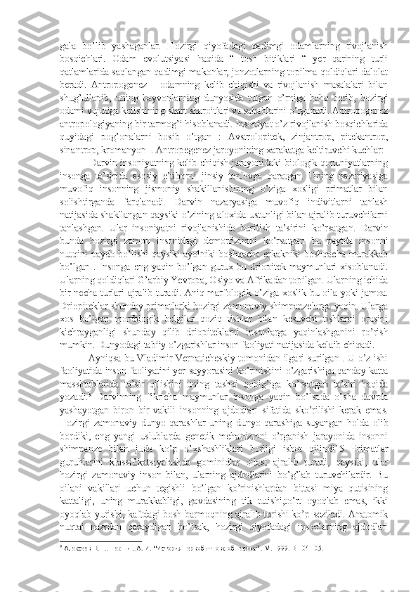 gala   bo’lib   yashaganlar.   Hozirgi   qiyofadagi   qadimgi   odamlarning   rivojlanish
bosqichlari.   Odam   evolutsiyasi   haqida   “   tosh   bitiklari   “   yer   qarining   turli
qatlamlarida saqlangan qadimgi makonlar, jonzotlarning topilma qoldiqlari dalolat
beradi.   Antropogenez   –   odamning   kelib   chiqishi   va   rivojlanish   masalalari   bilan
shug’ullanib,   uning   hayvonlarning   dunyosida   tutgan   o’rniga   baho   berib,   hozirgi
odami vujudga kelishining shart sharoitlari va sabablarini o’rganadi. Antropogenez
antropologiyaning bir tarmog’i hisoblanadi. Insoniyat o’z rivojlanish bosqichlarida
quyidagi   pog’onalarni   bosib   o’tgan   :   Avstrolopitek,   zinjantrop,   pitekantrop,
sinantrop, kromanyon  . Antropegenez jaroyonining xarakatga keltiruvchi kuchlar:
                 Darvin insoniyatning kelib chiqish jarayonidaki biologik qonuniyatlarning
insonga   ta’sirida   asosiy   e’tiborni   jinsiy   tanlovga   qaratgan.   Uning   nazariyasiga
muvofiq   insonning   jismoniy   shakillanishining   o’ziga   xosligi   primatlar   bilan
solishtirganda   farqlanadi.   Darvin   nazaryasiga   muvofiq   indivitlarni   tanlash
natijasida shakllangan qaysiki o’zining aloxida ustunligi bilan ajralib turuvchilarni
tanlashgan.   Ular   insoniyatni   rivojlanishida   burilish   ta’sirini   ko’rsatgan.   Darvin
bunda   hozirgi   zamon   insonidagi   demorfizimni   ko’rsatgan   bu   paytda   insonni
nutqini paydo bo’lishi  qaysiki ayolniki boshqacha erkakniki boshqacha murakkab
bo’lgan  .  Insonga   eng  yaqin  bo’lgan   gurux  bu  driopitek  maymunlari  xisoblanadi.
Ularning qoldiqlari G’arbiy Yevropa, Osiyo va Afrikadan topilgan. Ularning ichida
bir necha turlari ajralib turadi. Aniq marfologik o’ziga xoslik bu oila yoki jamoa.
Driopiteklar shunday primatlarki hozirgi zamonaviy shimpanzelarga yaqin. Ularga
xos   bo’lgan   morfologik   belgilar   qoziq   tishlar   bilan   kesuvchi   tishlarni   orasini
kichrayganligi   shunday   qilib   driopiteklarni   insonlarga   yaqinlashganini   ro’rish
mumkin. Dunyodagi tabiiy o’zgarishlar inson faoliyati natijasida kelaib chiqadi. 
                 Ayniqsa bu Vladimir Vernaticheskiy tomonidan ilgari surilgan . U o’z ishi
faoliyatida inson faoliyatini yer sayyorasini ko’rinishini o’zgarishiga qanday katta
masshtablarida   ta’sir   qilishini   uning   tashqi   qobig’iga   ko’rsatgan   ta’siri   haqida
yozadi. 9
  Darvinning   fikricha   maymunlar   insonga   yaqin   bo’lsada   o’sha   davrda
yashayotgan   biron   bir   vakili   insonning   ajdodlari   sifatida   sko’rilishi   kerak   emas.
Hozirgi   zamonaviy   dunyo   qarashlar   uning   dunyo   qarashiga   suyangan   holda   olib
bordiki,   eng   yangi   uslublarda   genetik   mehanizmni   o’rganish   jarayonida   insonni
shimpanze   bilan   juda   ko’p   o’xshashliklari   borligi   isbot   qilindi15   Primatlar
guruhlarini   klassifikatsiyalashda   gominidlar   oilasi   ajralib   turadi,   qaysiki,   ular
hozirgi   zamonaviy   inson   bilan,   ularning   ajdodlarini   bo’g’lab   turuvchilardir.   Bu
oilani   vakillari   uchun   tegishli   bo’lgan   ko’rinishlardan   bittasi   miya   qutisining
kattaligi,   uning   murakkabligi,   gavdasining   tik   tutishi,to’rt   oyoqlab   emas,   ikki
oyoqlab yurishi, kaftdagi bosh barmoqning ajralib turishi ko’p seziladi. Anatomik
nuqtai   nazrdan   qaraydigan   bo’lsak,   hozirgi   qiyofadagi   insonlarning   ajdodlari
9
 Алексеев В.П.. Першиц.А. И. “История первобытнова обшества” .  М. 1999. B-104-105.  