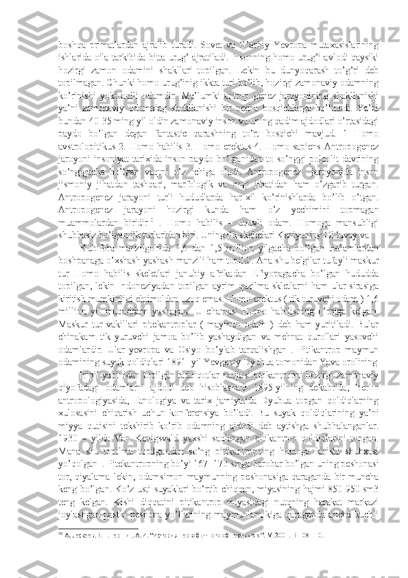 boshqa   primatlardan   ajralib   turadi.   Sovet   va   G’arbiy   Yevropa   mutaxasislarining
ishlarida oila tarkibida bitta urug’ ajratiladi. Insonning homo urug’i avlodi qaysiki
hozirgi   zamon   odamini   shakllari   topilgan.   Lekin   bu   dunyoqarash   to’g’ri   deb
topilmagan. Chunki homo urug’inig ikkta turi bo’lib, hozirgi zamonaviy odamning
ko’rinishi   yoki   aqlli   odamdir.   Ma’lumki   antropogenez   jarayonining   shakllanishi
ya’ni   zamonaviy   odamning   shakllanishi   bir   necha   bosqichlarga   bo’linadi.   Ya’ni
bundan 40-35 ming yil oldin zamonaviy inson va uning qadim ajdodlari o’rtasidagi
paydo   bo’lgan   degan   fantastic   qarashning   to’rt   bosqichi   mavjud.   1   Homo
avstrolopitikus  2. Homo  habilis  3. Homo  erektus  4.  Homo sapiens  Antropogenez
jaroyoni   insoniyat   tarixida   inson   paydo   bo’lganidan   to   so’nggi   poleolit   davrining
so’ngigacha   bo’lgan   vaqtni   o’z   ichiga   oladi.   Antropogenez     jaroyonida   inson
jismoniy   jihatdan   tashqari,   marfologik   va   ongi   jihatidan   ham   o’zgarib   turgan.
Antropogenez   jarayoni   turli   hududlarda   har-xil   ko’rinishlarda   bo’lib   o’tgan.
Antropogenez   jarayoni   hozirgi   kunda   ham   o’z   yechimini   topmagan
muammolardan   biridir 10
  .   Homo   habilis   –   uquvli   odam.   Homoga   mansubligi
shubhasiz bo’lgan ilk turlaridan biri. Uning ilk skeletlari Keniyaning Olduvay va  
          Kubifora   manzilgohida   1,6   dan   1,5   million   yilgacha   bo’lgan   qatlamlardan
boshpanaga o’xshash yashash manzili ham topildi. Ana shu belgilar tufayli maskur
tur   Homo   habilis   skeletlari   janubiy   afrikadan   Efiyopagacha   bo’lgan   hududda
topilgan, lekin Indoneziyadan  topilgan ayrim  qazilma  skletlarni  ham  ular  sirasiga
kiritish mumkinligi ehtimoldan uzoq emas. Homo erektus ( tik turuvchi odam ) 1,6
million   yil   muqaddam   yashagan.   U   chamasi   Homo   habilisning   o’rniga   kelgan.
Maskur   tur   vakillari   pitekantroplar   (   maymun   odam   )   deb   ham   yuritiladi.   Bular
chinakam   tik   yuruvchi   jamoa   bo’lib   yashaydigan   va   mehnat   qurollari   yasovchi
odamlardir.   Ular   yevropa   va   Osiyo   bo’ylab   tarqalishgan   .   Pitikantrop   maymun
odamining suyak qoldiqlari 1891- yil Yevgeniy Dyubua tomonidan Yava orolining
           Tripil yaqinidan topilgan tadqiqotlar natijasi pitikantropni hozirgi zamonaviy
qiyofadagi   odamlarni   ajdodi   deb   hisoblashadi   1895-yilning   dekabrida,   Berlin
antropologiyasida,   Etnologiya   va   tarix   jamiyatida   Dyubua   topgan   qoldiqlarning
xulosasini   chiqarish   uchun   konferensiya   bo’ladi.   Bu   suyak   qoldiqlarining   ya’ni
miyya   qutisini   tekshirib   ko’rib   odamning   ajdodi   deb   aytishga   shubhalanganlar.
1930   –   yilda   Van   Kenigsvald   yaxshi   saqlangan   pitikantrop   qoldiqlarini   topgan.
Mana   shu   topilma   topilgandan   so’ng   pitikantropning   homoga   kirishi   shubxasi
yo’qolgan  . Pitekantropning bo’yi 167- 170 smga barobar bo’lgan uning peshonasi
tor,   qiyalama   lekin,   odamsimon   maymunning   peshonasiga   qaraganda   bir   muncha
keng bo’lgan. Ko’z usti suyaklari bo’rtib chiqqan, miyasining hajmi 850-950 sm3
teng   kelgan.   Kishi   diqqatini   pitikantrop   miyasidagi   nutqning   harakat   markazi
joylashgan   pastki   peshona   yo’llarining   maymunlarnikiga   qaraganda   ancha   kuchli
10
 Аллескеев.В.П.Першиц.А.И. “История первобытного обшествоюю”. М.2001.  B -108-110.  