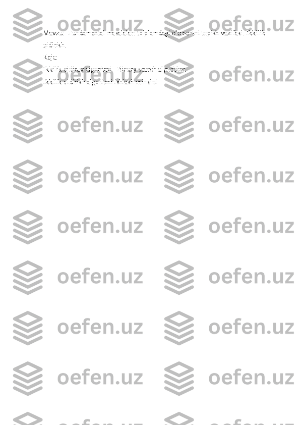 Mavzu:  Fundamental masalalar: to'plamdagi elementni topish vazifasi. Ikkilik 
qidirish.
Reja:
Ikkilik qidiruv algoritmi - Binary search algorithm
Ikkilik qidirish algoritmi ishlash prinsipi
  