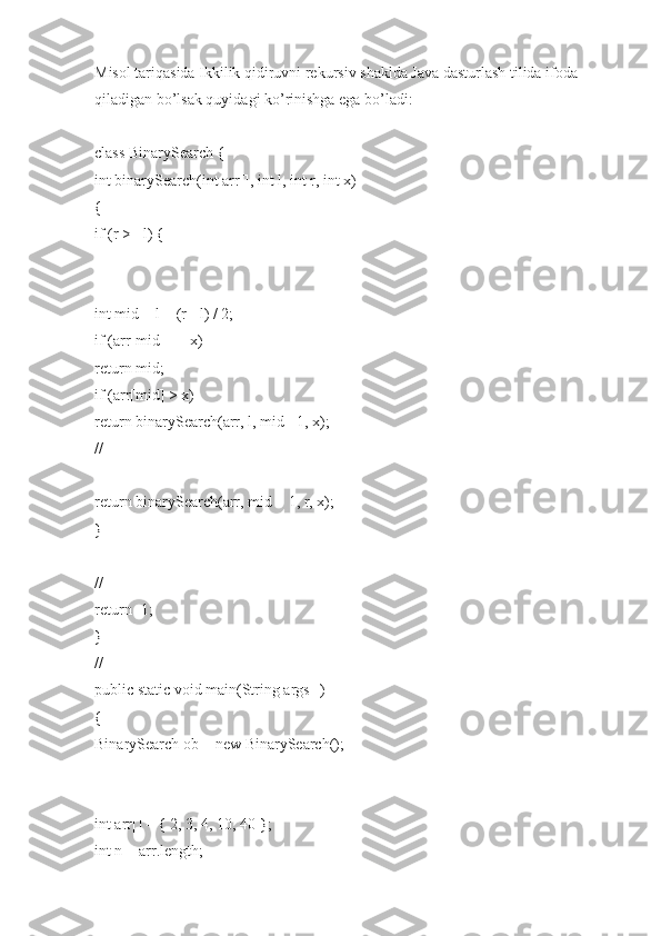 Misol tariqasida Ikkilik qidiruvni rekursiv shaklda Java dasturlash tilida ifoda 
qiladigan bo’lsak quyidagi ko’rinishga ega bo’ladi:
class BinarySearch {
int binarySearch(int arr[], int l, int r, int x)
{
if (r >= l) {
int mid = l + (r - l) / 2;
if (arr[mid] == x)
return mid;
if (arr[mid] > x)
return binarySearch(arr, l, mid - 1, x);
//
return binarySearch(arr, mid + 1, r, x);
}
//
return -1;
}
//
public static void main(String args[])
{
BinarySearch ob = new BinarySearch();
int arr[] = { 2, 3, 4, 10, 40 };
int n = arr.length; 