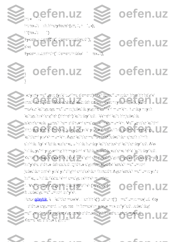 int x = 10;
int result = ob.binarySearch(arr, 0, n - 1, x);
if (result == -1)
System.out.println("Element topilmadi");
else
System.out.println("Element indeksi - " + result);
}
}
Ixtiyoriy ma’lumot (yoki tuzilma elementi) boshqa ma’lumotdan biror bir belgisi 
orqali farq qiladi. Mazkur belgi kalit deb ataladi. Kalit noyob bo’lishi, ya’ni 
mazkur kalitga ega ma’lumot jadvalda yagona bo’lishi mumkin. Bunday noyob 
kalitga boshlang’ich (birinchi) kalit deyiladi. Ikkinchi kalit bir jadvalda 
takrorlansada u orqali ham qidiruvni amalga oshirish mumkin. Ma’lumotlar kalitini
bir joyga yig’ish (boshqa jadvalga) yoki yozuv sifatida ifodalab bitta maydonga 
kalitlarni yozish mumkin. Agar kalitlar ma’lumotlar jadvalidan ajratib olinib 
alohida fayl sifatida saqlansa, u holda bunday kalitlar tashqi kalitlar deyiladi. Aks 
holda, ya’ni yozuvning bir maydoni sifatida jadvalda saqlansa ichki kalit deyiladi. 
Kalitni berilgan argument bilan mosligini aniqlovchi algoritmga berilgan argument
bo’yicha qidiruv deb ataladi. Qidiruv algoritmi vazifasi kerakli ma’lumotni 
jadvaldan topish yoki yo’qligini aniqlashdan iboratdir. Agar kerakli ma’lumot yo’q
bo’lsa, u holda ikkita ishni amalga oshirish mumkin:
1. Ma’lumot yo’qligini indikatsiya qilish (belgilash)
2. Jadvalga ma’lumotni qo’yish.
Faraz   qilaylik , k – kalitlar massivi. Har bir k(i) uchun r(i) – ma’lumot mavjud. Key
– qidiruv argumenti. Unga rec - informatsion yozuv mos qo’yiladi. Jadvaldagi 
ma’lumotlarning tuzilmasiga qarab qidiruvning bir necha turlari mavjud.
Ketma-ket qidiruv algoritmi 