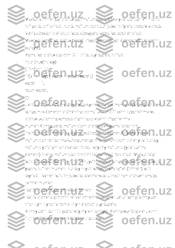 Mazkur ko’rinishdagi qidiruv agar ma’lumotlar tartibsiz yoki ular tuzilishi noaniq 
bo’lganda qo’llaniladi. Bunda ma’lumotlar butun jadval bo’yicha operativ xotirada
kichik adresdan boshlab, to katta adresgacha ketma-ket qarab chiqiladi.
Massivda ketma-ket qidiruv (search o’zgaruvchi topilgan element tartib raqamini 
saqlaydi).
Ketma-ket qidiruv algoritmi C++ tilida quyidagicha bo’ladi:
int qidiruv(int key)
{ for (int i=0;i
if (k[i]==key) { search = i;return search;}
search = -1;
return search;
}}
Ushbu qidiruv usullarini o’rganish jarayonida biz tuzilmaning shakliga qarab biror 
kalitga mos elementni qidirishning optimal usulini qo’llashni o;rganishimiz va 
qidiruv usullarining samaradorligini taqqoslashni o’rganishimiz 
mumkin.Kompyuterda ma’lumotlarni qidirish asosiy amallardan biri 
hisoblanadi.Qidirishdan asosiy maqsad berilgan argument bo’yicha massiv 
ma’lumotlari ichidan mazkur argumentga mos ma’lumotlarni topish yoki bunday 
ma’lumot yo’qligini aniqlashdan iborat. Ixtiyoriy ma’lumot (yoki tuzilma 
elementi) boshqa ma’lumotdan biror bir belgisi orqali farq qiladi. Mazkur belgi 
kalit deb ataladi. Kalit noyob bo’lishi, ya’ni mazkur kalitga ega ma’lumot jadvalda 
yagona bo’lishi mumkin. Bunday noyob kalitga boshlang’ich (birinchi) kalit 
deyiladi. Ikkinchi kalit bir jadvalda takrorlansada u orqali ham qidiruvni amalga 
oshirish mumkin.
Ikkilik qidirish algoritmi ishlash prinsipi
Ikkilik qidirish algoritmini ishlash prinsipini tushunish uchun keling kompyuter 
bilan o'yin o'ynab ko'ramiz. O'yin shartlari quyidagicha:
Kompyuter 1 dan 100 gacha ixtiyoriy son tanlaydi. Sizning vazifangiz shu sonni 
iloji boricha kam taxmin ishlatgan holda topish. 