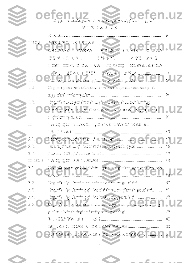 Organik paxta yetishtirishda organik o‘g‘itlarning roli
M U N D A R I J A
KIRISH . … ................................................................................... 9
I-BOB ADABIYOTLAR SHARHI. 
ORGANIK   PAXTA   YETISHTIRISHDA   G’O’ZA
O’SIMLIGINING   O‘SISHI,   RIVOJLANISHI
HOSILDORLIGIGA   VA   TUPROQ   XOSSALARIGA
TURLI ORGANIK O‘G‘ITLARNING TA’SIRI.................... 14
1.1. T urli organik o‘g‘itlarning tuproq xossalariga ta’siri ..................... 14
1. 2 . Organik paxta yetishtirishda organik  chiqindilardan   kompost 
tayyorlash  imkoniyatlari ................................................................ 24
1.3. Organik paxta yetishtirishda g’o’za va boshqa ekinlarning 
o‘sishi, rivojlanishi, hosildorligi va tuproq xossalariga organik 
o’g’itlarning ta’siri......................................................................... 31
II  TADQIQOT SHAROITI, OB’EKTI VA O‘TKAZISH 
USLUBLARI................................................................................. 43
2.1. Tadqiqot o‘tkazish sharoiti va usullari........................................... 43
2.2. Dala tajribasida g‘o‘za o‘stirish agrotexnologiyasi........................ 45
2 .3. Buxoro -102 g‘o‘za   navi  ta’rifi...................................................... 47
III BOB TADQIQOT NATIJALARI........................................................ 48
3.1. Organik paxta yetishtirishda organik o’g’itlarning agrokimyoviy
tarkibi.............................................................................................. 48
3.2 . Organik o‘g‘itlarni tuproqning oziq rejimiga ta’siri. 50
3.3 Organik o‘g‘itlarning g‘o‘za o‘sishi va rivojlanishiga ta’siri......... 61
3.4. Organik o‘g‘itlarning g‘o‘za hosildorligiga ta’siri......................... 73
3.5. Organik va mineral chirindilardan tayyorlangan kompostlarning 
g‘o‘za o‘stirishidagi iqtisodiy samaradorligi................................. 76
XULOSA VA TAKLIFLAR........................................................ 80
ISHLAB CHIQARISHGA TAVSIYALAR............................... 80
FOYDALANILGAN ADABIYOTLAR RO‘YXATI................ 81
1 