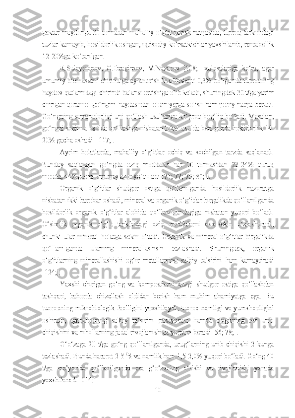 gektar maydonga 30 tonnadan mahalliy o‘g‘it berish natijasida, tuproq tarkibidagi
tuzlar kamayib, hosildorlik oshgan, iqtisodiy ko‘rsatkichlar yaxshilanib, rentabellik
12-20%ga ko‘tarilgan.
R.Sulaymanov,   O.Ibragimov,   M.Nazarov   [108;]   xulosalariga   ko‘ra,   a gar
umumiy biomassani chirindiga aylantirish koeffitsienti 0,3% bo‘lganda tuproqning
haydov qatlamidagi chirindi balansi ortishiga olib keladi, shuningdek 30 t/ga yarim
chirigan qoramol go‘ngini haydashdan oldin yerga solish ham ijobiy natija beradi.
Go‘ngning samaradorligi uni qo‘llash usullariga ko‘proq bog‘liq bo‘ladi. Masalan,
g o‘ngni sochma usulda qo‘llashga nisbatan lokal usulda berilganda hosildorlik 14-
20% gacha oshadi [ 117;].
Ayrim   holatlarda,   mahalliy   o‘g‘itlar   ochiq   va   sochilgan   tarzda   saqlanadi.
Bunday   saqlangan   go‘ngda   oziq   moddalar   har   10   tonnasidan   23-24%   quruq
modda, 44%gacha umumiy azot yo‘qoladi [71; 77; 79; 80; ].
Organik   o‘g‘itlar   shudgor   ostiga   qo‘llanilganda   hosildorlik   nazoratga
nisbatan ikki barobar oshadi, mineral va organik o‘g‘itlar birgalikda qo‘llanilganda
hosildorlik   organik   o‘g‘itlar   alohida   qo‘llanilgandagiga   nisbatan   yuqori   bo‘ladi.
O‘simlik   organik   o‘g‘it   tarkibidagi   oziq   moddalarni   asta-sekin   o‘zlashtiradi,
chunki   ular   mineral   holatga   sekin   o‘tadi.   Organik   va   mineral   o‘g‘itlar   birgalikda
qo‘llanilganda   ularning   minerallashishi   tezlashadi.   Shuningdek,   organik
o‘g‘itlarning   minerallashishi   og‘ir   metallarning   salbiy   ta’sirini   ham   kamaytiradi
[124;].
Yaxshi   chirigan   go‘ng   va   kompostlarni   kuzgi   shudgor   ostiga   qo‘llashdan
tashqari,   bahorda   chizellash   oldidan   berish   ham   muhim   ahamiyatga   ega.   Bu
tuproqning mikrobiologik faolligini yaxshilaydi, tuproq namligi va yumshoqligini
oshiradi,   qatqaloqning   salbiy   ta’sirini   pasaytiradi   hamda   chigitning   tez   unib
chiqishini va nihollarning jadal rivojlanishiga yordam beradi [56; 78;].
G‘o‘zaga   20   t/ga   go‘ng   qo‘llanilganda,   urug‘larning   unib   chiqishi   2   kunga
tezlashadi. Bunda hararot 2-3  0
S va namlik ham 1,5-2,0% yuqori bo‘ladi. Go‘ng 40
t/ga   me’yorida   qo‘llanilganda   esa   g‘o‘zaning   o‘sishi   va   rivojlanishi   yanada
yaxshilanadi [114;].
10 