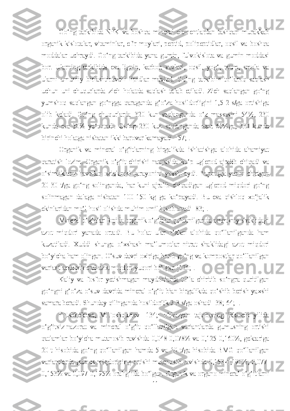 Go‘ng   tarkibida   NPK   va   boshqa   mineral   elementlardan   tashqari   murakkab
organik   kislotalar,   vitaminlar,   efir   moylari,   peptid,   polipeptidlar,   oqsil   va   boshqa
moddalar   uchraydi.   Go‘ng   tarkibida   yana   gumin,   fulvokislota   va   gumin   moddasi
bor.   Ularning   tarkibida   esa   lignin,   karbon   suvlari,   oqsil,   yog‘,   mum,   smola   va
ularni   umumiy   birlashtiruvchi   lipidlar   mavjud.   Go‘ng   tarkibini   to‘laroq   saqlash
uchun   uni   chuqurlarda   zich   holatda   saqlash   talab   etiladi.   Zich   saqlangan   go‘ng
yumshoq   saqlangan   go‘ngga   qaraganda   g‘o‘za   hosildorligini   1,5-2   s/ga   ortishiga
olib   keladi.   Go‘ng   chuqurlarda   320   kun   saqlanganda   o‘z   massasini   54%,   230
kunda   esa   30%   yo‘qotadi.   Go‘ng   230   kun   saqlanganda   azot   61%ga,   330   kunda
birinchi holatga nisbatan ikki barovar kamayadi  [57;].
Organik   va   mineral   o‘g‘itlarning   birgalikda   ishlatishga   alohida   ahamiyat
qaratish   lozim.   Organik   o‘g‘it   chirishi   natijasida   ko‘p   uglerod   ajralib   chiqadi   va
o‘simliklarni havodan oziqlanish jarayonini yaxshilaydi. Tuproqqa yarim chirigan
20-30   t/ga   go‘ng   solinganda,   har   kuni   ajralib   chiqadigan   uglerod   miqdori   go‘ng
solinmagan   dalaga   nisbatan   100-150   kg   ga   ko‘payadi.   Bu   esa   qishloq   xo‘jalik
ekinlaridan mo‘l hosil olishda muhim omil hisoblanadi [83;].
Mineral o‘g‘itlar fonida organik o‘g‘itlar qo‘llanilganda ammoniy shaklidagi
azot   miqdori   yanada   ortadi.   Bu   holat   ular   o‘zlari   alohida   qo‘llanilganda   ham
kuzatiladi.   Xuddi   shunga   o‘xshash   ma’lumotlar   nitrat   shaklidagi   azot   miqdori
bo‘yicha ham olingan. O‘suv davri oxiriga borib go‘ng va kompostlar qo‘llanilgan
variantlarda mineral azot miqdori yuqori bo‘lgan [126;].
Kaliy   va   fosfor   yetishmagan   maydonlarda   to‘la   chiritib   so‘ngra   quritilgan
go‘ngni g‘o‘za o‘suv davrida mineral o‘g‘it bian birgalikda qo‘shib berish yaxshi
samara beradi. Shunday qilinganda hosildorlik 2-3 s/ga oshadi [38; 64; ].
F.Eshbekova,   M.Toshquziev   [134;]   o‘tkazgan   tajribaning   ikkinchi   yilida
o‘g‘itsiz-nazorat   va   mineral   o‘g‘it   qo‘llanilgan   variantlarda   gumusning   ortishi
qatlamlar bo‘yicha mutanosib ravishda 0,048-0,078% va 0,125-0,160%, gektariga
20   t   hisobida   go‘ng   qo‘llanilgan   hamda   5   va   10   t/ga   hisobida   BMG   qo‘llanilgan
variantlarda gumus miqdorining ortishi  mutanosib ravishda 0,153-0,190%, 0,077-
0,153% va 0,097-0,195% oralig‘ida bo‘lgan. Organik va organo-mineral o‘g‘itlarni
11 