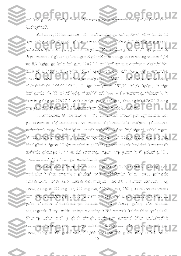 qo‘llash g‘o‘za o‘simligi tomonidan asosiy ozika elementlarining o‘zlashtirilishini
kuchaytiradi. 
A.Bairov,   D.Hamdamov   [16;]   ma’lumotlariga   ko‘ra,   N
200 P
140 K
100   fonida   10
t/ga   go‘ng   qo‘llanilganda   g‘o‘za   tomonidan   azot   o‘zlashtirilishining   eng   yuqori
ko‘rsatkichiga erishilgan, ya’ni 2008 yilda 150,05, 2009 yilda 153,14 kg/ga bo‘lib,
faqat mineral o‘g‘itlar qo‘llanilgan N
200 P
140 K
I00   variantga nisbatan tegishlicha 4,16
va   8,9   kg/ga   ga   ko‘p   bo‘lgan.   OMO‘-1   qo‘llanilganda   azotning   o‘zlashtirilishi
2008 yilda 145,68, 2009 yilda 150,91 kg/ga ni tashkil etib, N
200 P
140 K
100   variantiga
nisbatan   ustun   bo‘lgan.   5   t/ga   me’yorida   OMO‘-2   qo‘llanilganda   azotning
o‘zlashtirilishi   146,44-148,0,   10   t/ga   berilganda   150,24-154,57   kg/ga,   15   t/ga
berilganda 149,23-152,65 kg/ga ni tashkil etib N
200 P
I40 K
100   variantiga nisbatan ko‘p
hamda   go‘ng   va   OMO‘-1   variantlariga   yaqin   bo‘lgan,   shuningdek   OMO‘-2   ning
eng yuqori ijobiy ta’siri u 10 t/ga me’yorida berilganda kuzatilgan.
F.Eshbekova,   M.Toshquziev   [134;]   tomonidan   o‘tkazilgan   tajribalarda   u ch
yil   davomida   o‘g‘itsiz-nazorat   va   mineral   o‘g‘itlarni   to‘la   me’yori   qo‘llanilgan
variantlarda paxta hosildorligi mutanosib ravishda 19,6 va 26,4 s/ga ni tashkil etgan.
Mineral o‘g‘itlar me’yori 1,6 marta kamaytirib ular bilan birga 20 t/ga hisobida go‘ng,
bioo‘g‘itni 5 t/ga va 10 t/ga miqdorida qo‘llanilgan variantlarda hosildorlik mutanosib
ravishda   gektariga   2;   4,4   va   5,6   sentnerga   ortgan.   Eng   yuqori   hosil   gektariga   10   t
hisobida bioo‘g‘it qo‘llanilgan variantda olingan.
Parranda   go‘ngi   ham   qimmatbaho   organik   o‘g‘it   hisoblanadi.   Undagi   oziq
moddalar   boshqa   organik   o‘g‘itdagi   oziq   moddalardan   ko‘p.   Tovuq   go‘ngida
1,63%   azot,   1,54%   R
2 O
5 ,   0,85%   K
2 O   mavjud   [   29;   37;   ].   Bundan   tashqari,   1   kg
tovuq go‘ngida 200 mg bor, 900 mg rux, 400 mg mis, 150 g kobalt va marganes
bor. Oziq moddalarning ko‘pchilik qismi tovuq go‘ngida suvda eruvchan shaklda,
ya’ni   o‘simlik   o‘zlashtiradigan   holatda   bo‘ladi.   Tovuq   go‘ngi   o‘zi   alohida
saqlanganda   2   oy   ichida   undagi   azotning   50%i   ammak   ko‘rinishida   yo‘qoladi.
Shuning   uchun   torf,   yog‘och   qipig‘i,   quritilgan   sapropel   bilan   aralashtirilib
saqlanadi. Bu esa oziq moddalar yo‘qolishini kamaytiradi [ 29; ]. Termik quritilgan
tovuq   go‘ngida   5%   gacha   azot,   4-4,5%   fosfor   va   2%   gacha   kaliy   bo‘ladi,   ya’ni
12 