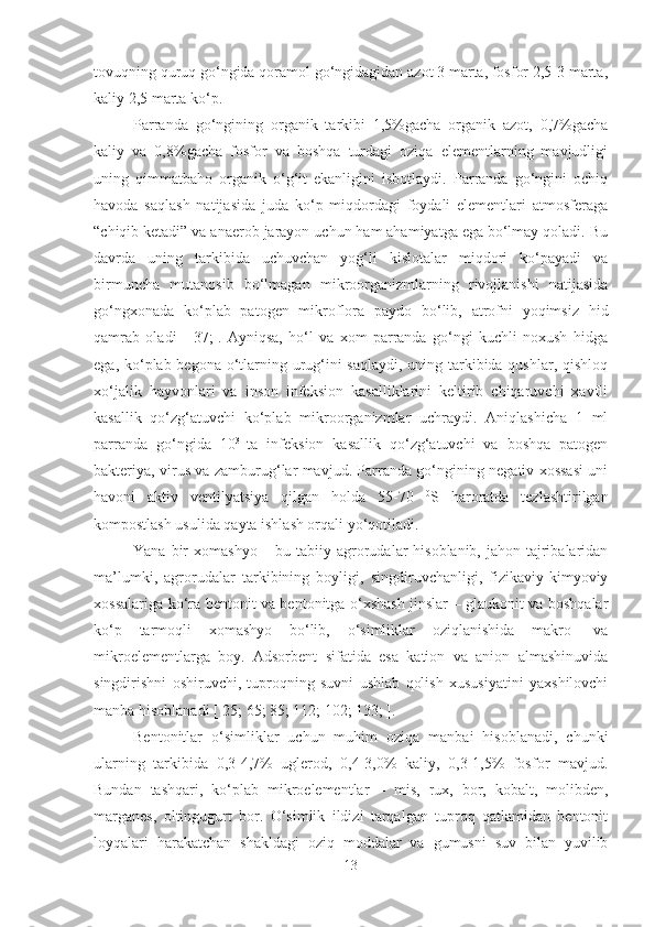 tovuqning quruq go‘ngida qoramol go‘ngidagidan azot 3 marta, fosfor 2,5-3 marta,
kaliy 2,5 marta ko‘p.
Parranda   go‘ngining   organik   tarkibi   1,5%gacha   organik   azot,   0,7%gacha
kaliy   va   0,8%gacha   fosfor   va   boshqa   turdagi   oziqa   elementlarning   mavjudligi
uning   qimmatbaho   organik   o‘g‘it   ekanligini   isbotlaydi.   Parranda   go‘ngini   ochiq
havoda   saqlash   natijasida   juda   ko‘p   miqdordagi   foydali   elementlari   atmosferaga
“chiqib ketadi” va anaerob jarayon uchun ham ahamiyatga ega bo‘lmay qoladi. Bu
davrda   uning   tarkibida   uchuvchan   yog‘li   kislotalar   miqdori   ko‘payadi   va
birmuncha   mutanosib   bo‘lmagan   mikroorganizmlarning   rivojlanishi   natijasida
go‘ngxonada   ko‘plab   patogen   mikroflora   paydo   bo‘lib,   atrofni   yoqimsiz   hid
qamrab   oladi   [   37;].   Ayniqsa,   ho‘l   va   xom   parranda   go‘ngi   kuchli   noxush   hidga
ega, ko‘plab begona o‘tlarning urug‘ini  saqlaydi, uning tarkibida qushlar, qishloq
xo‘jalik   hayvonlari   va   inson   infeksion   kasalliklarini   keltirib   chiqaruvchi   xavfli
kasallik   qo‘zg‘atuvchi   ko‘plab   mikroorganizmlar   uchraydi.   Aniqlashicha   1   ml
parranda   go‘ngida   10 3  
ta   infeksion   kasallik   qo‘zg‘atuvchi   va   boshqa   patogen
bakteriya, virus va zamburug‘lar mavjud. Parranda go‘ngining negativ xossasi uni
havoni   aktiv   ventilyatsiya   qilgan   holda   55-70   0
S   haroratda   tezlashtirilgan
kompostlash usulida qayta ishlash orqali yo‘qotiladi.
Yana bir  xomashyo – bu tabiiy agrorudalar  hisoblanib,  jahon tajribalaridan
ma’lumki,   agrorudalar   tarkibining   boyligi,   singdiruvchanligi,   fizikaviy-kimyoviy
xossalariga ko‘ra bentonit va bentonitga o‘xshash jinslar – glaukonit va boshqalar
ko‘p   tarmoqli   xomashyo   bo‘lib,   o‘simliklar   oziqlanishida   makro-   va
mikroelementlarga   boy.   Adsorbent   sifatida   esa   kation   va   anion   almashinuvida
singdirishni   oshiruvchi,   tuproqning   suvni   ushlab   qolish   xususiyatini   yaxshilovchi
manba hisoblanadi [ 25; 65; 85; 112; 102; 133; ].
Bentonitlar   o‘simliklar   uchun   muhim   oziqa   manbai   hisoblanadi,   chunki
ularning   tarkibida   0,3-4,7%   uglerod,   0,4-3,0%   kaliy,   0,3-1,5%   fosfor   mavjud.
Bundan   tashqari,   ko‘plab   mikroelementlar   –   mis,   rux,   bor,   kobalt,   molibden,
marganes,   oltingugurt   bor.   O‘simlik   ildizi   tarqalgan   tuproq   qatlamidan   bentonit
loyqalari   harakatchan   shakldagi   oziq   moddalar   va   gumusni   suv   bilan   yuvilib
13 