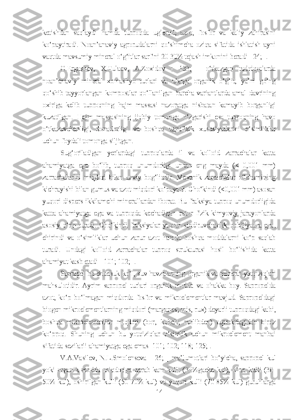 ketishdan   saqlaydi   hamda   tuproqda   uglerod,   azot,   fosfor   va   kaliy   zahirasini
ko‘paytiradi.   Noan’anaviy   agrorudalarni   qo‘shimcha   oziqa   sifatida   ishlatish   ayni
vaqtda mavsumiy mineral o‘g‘itlar sarfini 20-30% tejash imkonini beradi [ 24; ]. 
O.Ergashev,   X.Tulaev,   A.Zoxidov   [   133;   ]   o‘tkazgan   tadqiqotlarda
noan’anaviy   mineral   xomashyo   turlari   va   ularga   organik   o‘g‘it,   ya’ni   go‘ng
qo‘shib   tayyorlangan   kompostlar   qo‘llanilgan   barcha   variantlarda   amal   davrining
oxiriga   kelib   tuproqning   hajm   massasi   nazoratga   nisbatan   kamayib   borganligi
kuzatilgan.   Hajm   massasining   ijobiy   tomonga   o‘zgarishi   esa   tuproqning   havo
o‘tkazuvchanligi,   donadorligi   va   boshqa   agrofizik   xususiyatlarini   o‘simliklar
uchun foydali tomonga siljitgan.
Sug‘oriladigan   yerlardagi   tuproqlarda   il   va   kolloid   zarrachalar   katta
ahamiyatga   ega   bo‘lib,   tuproq   unumdorligi   undan   eng   mayda   (<   0,001   mm)
zarrachalarini   miqdori   bilan   uzviy   bog‘liqdir.   Mexanik   zarrachalar   o‘lchamining
kichrayishi bilan gumus va azot miqdori ko‘payadi. Cho‘kindi (<0,001 mm) asosan
yuqori dispers ikkilamchi minerallardan iborat. Bu fraksiya tuproq unumdorligida
katta   ahamiyatga   ega   va   tuproqda   kechadigan   qator   fizik-kimyoviy   jarayonlarda
asosiy   o‘rin   tutadi.   Cho‘kindi   fraksiyalar   yuqori   sindiruvchanlik   qobiliyatga   ega,
chirindi   va   o‘simliklar   uchun   zarur   azot   hamda   boshqa   moddalarni   ko‘p   saqlab
turadi.   Undagi   kolloid   zarrachalar   tuproq   strukturasi   hosil   bo‘lishida   katta
ahamiyat kasb etadi [ 101; 102; ].
Saprapel bu chuchuk ko‘l, suv havzalarning organik va mineral yotqiziqlari
mahsulotidir.   Ayrim   sapropel   turlari   organik   modda   va   ohakka   boy.   Sapropelda
azot,   ko‘p   bo‘lmagan   miqdorda   fosfor   va   mikroelementlar   mavjud.   Sapropeldagi
biogen mikroelementlarning miqdori (marganes, mis, rux) deyarli tuproqdagi kabi,
boshqa   mikroelementlar   miqdori   (bor,   kobalt,   molibden)   tuproqdagidan   biroz
ko‘proq.   Shuning   uchun   bu   yotqiziqlar   o‘simlik   uchun   mikroelement   manbai
sifatida sezilarli ahamiyatga ega emas [101; 102; 118; 125;]. 
V.A.Vasilev,   N.L.Smolenseva   [   26;   ]   ma’lumotlari   bo‘yicha,   sapropel   kul
yoki   organik   modda   miqdoriga   qarab   kam   kulli   (30%gacha   kul),   o‘rta   kulli   (30-
50%  kul),  oshirilgan  kulli   (50-70%  kul)   va  yuqori   kulli  (70-85%  kul)   guruhlarga
14 