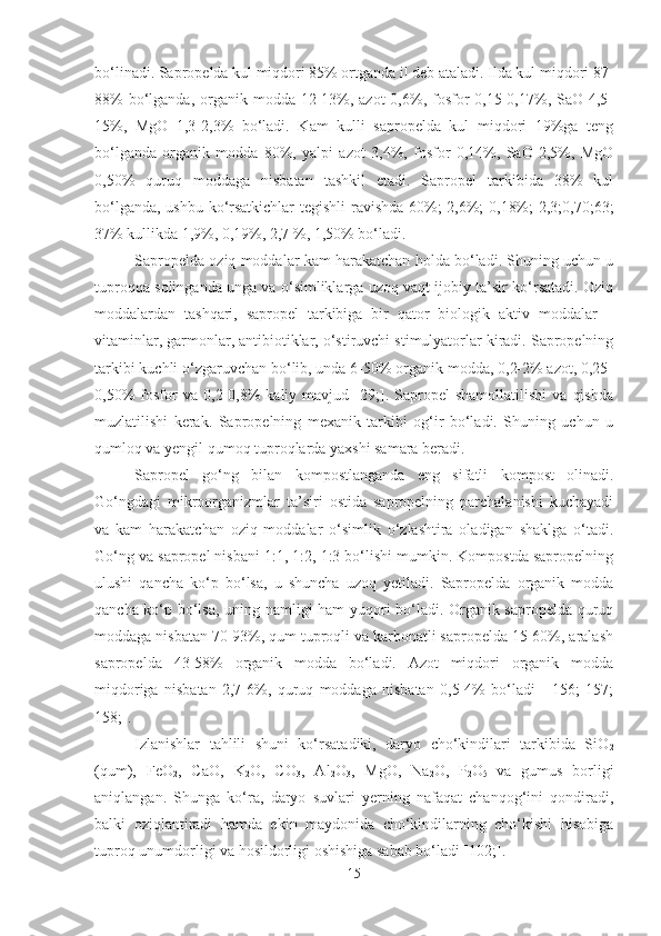 bo‘linadi. Sapropelda kul miqdori 85% ortganda il deb ataladi. Ilda kul miqdori 87-
88%  bo‘lganda, organik modda 12-13%, azot  0,6%, fosfor  0,15-0,17%, SaO 4,5-
15%,   MgO   1,3-2,3%   bo‘ladi.   Kam   kulli   sapropelda   kul   miqdori   19%ga   teng
bo‘lganda   organik   modda   80%,   yalpi   azot   3,4%,   fosfor   0,14%,   SaO   2,5%,   MgO
0,50%   quruq   moddaga   nisbatan   tashkil   etadi.   Sapropel   tarkibida   38%   kul
bo‘lganda, ushbu ko‘rsatkichlar  tegishli ravishda 60%; 2,6%; 0,18%; 2,3;0,70;63;
37% kullikda 1,9%, 0,19%, 2,7 %, 1,50% bo‘ladi.
Sapropelda oziq moddalar kam harakatchan holda bo‘ladi. Shuning uchun u
tuproqqa solinganda unga va o‘simliklarga uzoq vaqt ijobiy ta’sir ko‘rsatadi. Oziq
moddalardan   tashqari,   sapropel   tarkibiga   bir   qator   biologik   aktiv   moddalar   –
vitaminlar, garmonlar, antibiotiklar, o‘stiruvchi stimulyatorlar kiradi. Sapropelning
tarkibi kuchli o‘zgaruvchan bo‘lib, unda 6-50% organik modda, 0,2-2% azot, 0,25-
0,50%   fosfor   va  0,2-0,8%   kaliy  mavjud   [29;].   Sapropel   shamollatilishi   va   qishda
muzlatilishi   kerak.   Sapropelning   mexanik   tarkibi   og‘ir   bo‘ladi.   Shuning   uchun   u
qumloq va yengil qumoq tuproqlarda yaxshi samara beradi. 
Sapropel   go‘ng   bilan   kompostlanganda   eng   sifatli   kompost   olinadi.
Go‘ngdagi   mikroorganizmlar   ta’siri   ostida   sapropelning   parchalanishi   kuchayadi
va   kam   harakatchan   oziq   moddalar   o‘simlik   o‘zlashtira   oladigan   shaklga   o‘tadi.
Go‘ng va sapropel nisbani 1:1, 1:2, 1:3 bo‘lishi mumkin. Kompostda sapropelning
ulushi   qancha   ko‘p   bo‘lsa,   u   shuncha   uzoq   yetiladi.   Sapropelda   organik   modda
qancha ko‘p bo‘lsa, uning namligi ham yuqori bo‘ladi. Organik sapropelda quruq
moddaga nisbatan 70-93%, qum tuproqli va karbonatli sapropelda 15-60%, aralash
sapropelda   43-58%   organik   modda   bo‘ladi.   Azot   miqdori   organik   modda
miqdoriga   nisbatan   2,7-6%,   quruq   moddaga   nisbatan   0,5-4%   bo‘ladi   [   156;   157;
158;].
Izlanishlar   tahlili   shuni   ko‘rsatadiki,   daryo   cho‘kindilari   tarkibida   SiO
2
(qum),   FeO
2 ,   CaO,   K
2 O,   CO
3 ,   Al
2 O
3 ,   MgO,   Na
2 O,   P
2 O
5   va   gumus   borligi
aniqlangan.   Shunga   ko‘ra,   daryo   suvlari   yerning   nafaqat   chanqog‘ini   qondiradi,
balki   oziqlantiradi   hamda   ekin   maydonida   cho‘kindilarning   cho‘kishi   hisobiga
tuproq unumdorligi va hosildorligi oshishiga sabab bo‘ladi [102;].
15 