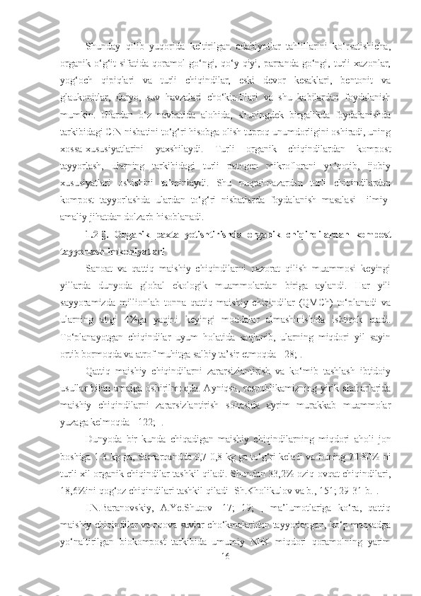 Shunday   qilib   yuqorida   keltirilgan   adabiyotlar   tahlillarini   ko‘rsatishicha,
organik   o‘g‘it   sifatida   qoramol   go‘ngi,  qo‘y  qiyi,   parranda   go‘ngi,   turli   xazonlar,
yog‘och   qipiqlari   va   turli   chiqindilar,   eski   devor   kesaklari,   bentonit   va
glaukonitlar,   daryo,   suv   havzalari   cho‘kindilari   va   shu   kabilardan   foydalanish
mumkin.   Ulardan   o‘z   navbatida   alohida,   shuningdek   birgalikda   foydalanishda
tarkibidagi C:N nisbatini to‘g‘ri hisobga olish tuproq unumdorligini oshiradi, uning
xossa-xususiyatlarini   yaxshilaydi.   Turli   organik   chiqindilardan   kompost
tayyorlash,   ularning   tarkibidagi   turli   patogen   mikroflorani   yo‘qotib,   ijobiy
xususiyatlari   oshishini   ta’minlaydi.   Shu   nuqtai-nazardan   turli   chiqindilardan
kompost   tayyorlashda   ulardan   to‘g‘ri   nisbatlarda   foydalanish   masalasi     ilmiy-
amaliy jihatdan dolzarb hisoblanadi.
1. 2-§ .   Organik   paxta   yetishtirishda   organik   chiqindilardan   kompost
tayyorlash  imkoniyatlari
Sanoat   va   qattiq   maishiy   chiqindilarni   nazorat   qilish   muammosi   keyingi
yillarda   dun yoda   global   ekologik   muammolardan   biriga   aylandi.   Har   yili
sayyoramizda   millionlab   tonna   qattiq   maishiy   chiqindilar   (QMCh)   to‘planadi   va
ularning   atigi   4%ga   yaqini   keyingi   moddalar   almashinishida   ishtirok   etadi.
To‘planayotgan   chiqindilar   uyum   holatida   saqlanib,   ularning   miqdori   yil   sayin
ortib bormoqda  va atrof-muhitga salbiy ta’sir etmoqda  [  28; ].
Qattiq   maishiy   chiqindilarni   zararsizlantirish   va   ko‘mib   tashlash   ibtidoiy
usullar  bilan amalga oshirilmoqda. Ayniqsa ,   respublikamizning yirik shaharlarida
maishiy   chiqindilarni   zararsizlantirish   sohasida   ayrim   murakkab   muammolar
yuzaga kelmoqda [  122;  ].
Dunyoda   bir   kunda   chiqadigan   maishiy   chiqindilarning   miqdori   aholi   jon
boshiga 1-3 kg ga, Samarqandda 0,7-0,8 kg ga to‘g‘ri keladi va buning 70-80%   ni
turli xil organik chiqindilar tashkil qiladi. Shundan 33,2% oziq-ovqat chiqindilari,
18,6%ini qog‘oz chiqindilari tashkil qiladi [Sh.Kholikulov  va b.,   151; 29-31-b. ].  
I.N.Baranovskiy,   A.Ye.Shutov   [17;   19;   ]   ma’lumotlariga   ko‘ra,   qattiq
maishiy chiqindilar va oqova suvlar cho‘kmalaridan tayyorlangan, ko‘p maqsadga
yo‘naltirilgan   biokompost   tarkibida   umumiy   NPK   miqdori   qoramolning   yarim
16 