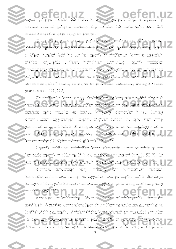 suyuq   go‘ngiga   nisbatan   5,5   marta   ko‘pligi   aniqlangan.   Organik   uglerodning
miqdori   qoramol   go‘ngida   biokompostga   nisbatan   1,5   marta   ko‘p,   lekin   C:N
nisbati kompostda qisqaroqligi aniqlangan.
Qattiq   maishiy   chiqindilar,   yig‘indi   suvlar   cho‘kmalari,   ko‘mir   sanoati
chiqindisi,   gidroliz   sanoatining   chiqindisi   bo‘lgan   lignin,   daraxtlarning   kuzda
to‘kilgan   barglari   kabi   bir   qancha   organik   chiqindilardan   kompost   tayyorlab,
qishloq   xo‘jaligida   qo‘llash,   birinchidan   tuproqdagi   organik   moddalar,
mikroorganizmlar, azot va kul modda miqdorini ko‘paytiradi. Ikkinchidan, qishloq
xo‘jalik   ekinlari   hosildorligi   oshadi   va   sifati   yaxshilanadi,   tannarxi   arzonlashadi,
uchinchidan,   atrof-   muhit,   qoldiq   va   chiqindilardan   tozalanadi,   ekologik   sharoit
yaxshilanadi [106; 107;].
Chiqindilardan kompost tayyorlashda ularning kimyoviy tarkibini o‘rganish
maqsadga   muvofiq.   Agar,   chiqindilar   tarkibida   tuproqqa   zarar   yetkazadigan
darajada   og‘ir   metallar   va   boshqa   kimyoviy   elementlar   bo‘lsa,   bunday
chiqindilardan   tayyorlangan   organik   o‘g‘itlar   tuproq   ekologik   sharoitining
yomonlashuviga olib keladi. Shuning uchun, chiqindilardan kompost tayyorlashda
ular   nisbatini   shunday   tanlash   kerakki,   zararli   elementlar   miqdori   ruxsat   etilgan
konsentratsiya (REK)dan oshmasligi kerak [121; 123;].
Organik   qoldiq   va   chiqindilar   kompostlanganda,   aerob   sharoitda   yuqori
haroratda   organik   moddaning   biologik   parchalanish   jarayoni   boradi.   50   0
S   dan
yuqori haroratda patogen mikroflora va begona o‘tlar urug‘i nobud bo‘ladi [155; ]. 
Kompost   tarkibidagi   kaliy   miqdori   ham   kompostlash   harorati,
kompostlanuvchi   massa   namligi   va   tayyorlash   usuliga   bog‘liq   bo‘ldi.   Aeratsiya
kamayishi bilan, ya’ni kompost zich usulda tayyorlanganda uning tarkibidagi kaliy
miqdori ortadi [ 60; ].
Aeratsiya   mikroblarning   kislorod   bilan   ta’minlanganlik   darajasini
tavsiflaydi.   Aeratsiya   kompostlanadigan   chiqindilarning   strukturasiga,   namligi   va
bosilish zichligiga bog‘liq. Aniqlanishicha, kompostlanadigan massada O
2  miqdori
15-20%   atrofida,   karbonat   angidrid   gazi   0,5-5%   chegarasida   bo‘lishi   kerak.
Kislorod   miqdorining   kamayishi   anaerob   mikroorganizmlar   rivojlanishiga   olib
17 