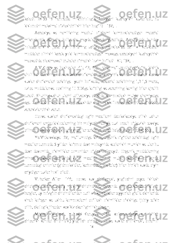 keladi.   28-55   0
S   haroratda   mikrobiologik   faoliyatni   kuchayishi   kuzatiladi,   bu
kislorodni maksimal o‘zlashtirilishi bilan bog‘liq [ 157; ].
Aeratsiya   va   namlikning   maqbul   o‘lchami   kompostlanadigan   material
mikroskopik   zarracha   holigacha   maydalanganda   yaratiladi.   Amaliyotda   bunday
holatga   erishish   juda   qiyin.   Shuning   uchun,   kompostlashga   turli   xil   strukturali
moddalar   olinishi   kerak   yoki   kompostlanadigan   massaga   aeratsiyani   kuchaytirish
maqsadida plastmassali trubalar o‘rnatish lozim bo‘ladi [ 80; 158; ]. 
A.V.Kotov   va   boshqalar   [41;   43;   61;   ]   ning   ma’lumotlariga   ko‘ra,   kichik
aholi punktlarining oqova suvlar cho‘kmalari tarkibi yirik sanoat markazlari oqova
suvlar   cho‘kmalari   tarkibiga     yaqin   bo‘lsada,   bakterial   tarkibining   1,2-1,5   marta,
oziqa moddalar va oqsilning 10-20%ga ko‘pligi va zararining kamligi bilan ajralib
turadi. Shuning uchun ularni utilizatsiya qilishda kompostlash muhim ahamiyatga
ega. Ushbu cho‘kmalarni kompostlashdan oldin mikroflora va gelmint urug‘laridan
zararsizlantirish zarur. 
Oqova   suvlari   cho‘kmasidagi   og‘ir   metallarni   detoksikatsiya   qilish   uchun
cho‘kmani   aminokislotalarning   bir   molyarli   natriyli   tuzi   orqali   o‘tkazish   tavsiya
qilinadi. Reagent dozasi og‘ir metallar tarkibiga qarab belgilanadi [42; 44; 55;].
Ye.Vitkovskaya [27;] ma’lumotiga ko‘ra, organik o‘g‘itlar tarkibidagi og‘ir
metallar tuproqda 5 yildan ko‘proq davr mobaynida saqlanishi mumkin va ular bu
davr   davomida   o‘simliklar   tomonidan   o‘zlashtirilmaydi.   Organik   moddalarning
mineralizatsiyasi   natijasida   og‘ir   metallar   tuproq   muhiti   ishqoriy   bo‘lganda
tuproqdagi anionlar (gidrooksidlar, karbonatlar, fosfatlar) bilan birikib suvda qiyin
eriydigan tuzlar hosil qiladi.
V.Barker   Allen   [146;]   oqova   suv   cho‘kmasi,   yog‘ochni   qayta   ishlash
chiqindisi,   shahar   qattiq   maishiy   chiqindilari,   parranda   go‘ngi,   kuzda   to‘kilgan
barglar, uy-ro‘zg‘or chiqindilaridan turli xil kompostlar tayyorlab g‘alla ekinlarida
sinab   ko‘rgan   va   ushbu   kompostlarni   qo‘llash   o‘simliklar   o‘sishiga   ijobiy   ta’sir
qilib, ekologik jihatdan xavfsiz ekanligini isbotlagan.
Miyittah   Michael,   Inubushi   Karuyuki   [154;]   «okara»   (soya   suti   ishlab
chiqarish   sanoati   chiqindisi)   yog‘och   qirindisi,   oqova   suvlar   cho‘kmasi,   qoramol
18 