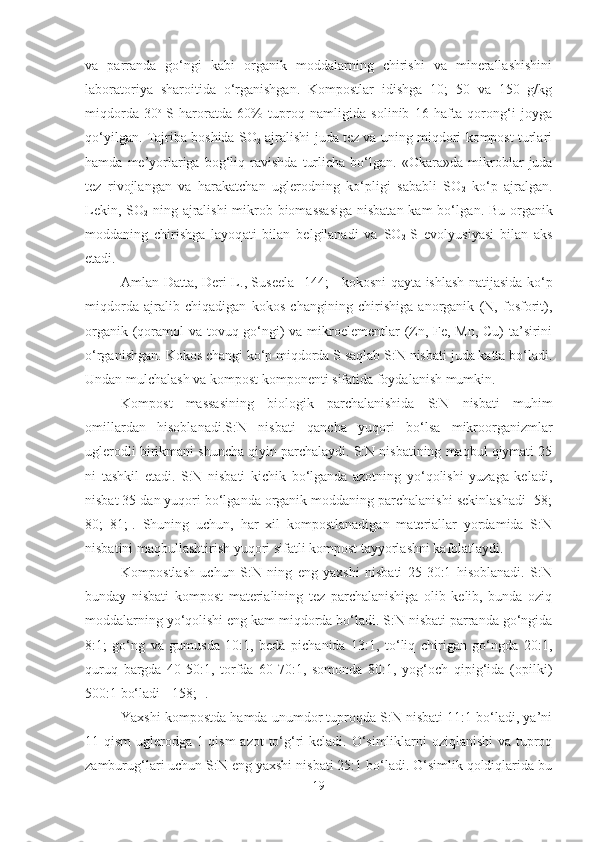 va   parranda   go‘ngi   kabi   organik   moddalarning   chirishi   va   minerallashishini
laboratoriya   sharoitida   o‘rganishgan.   Kompostlar   idishga   10;   50   va   150   g/kg
miqdorda   30 o  
S   haroratda   60%   tuproq   namligida   solinib   16   hafta   qorong‘i   joyga
qo‘yilgan. Tajriba boshida SO
2  ajralishi juda tez va uning miqdori kompost turlari
hamda   me’yorlariga   bog‘liq   ravishda   turlicha   bo‘lgan.   «Okara»da  mikroblar   juda
tez   rivojlan gan   va   harakatchan   uglerod ning   ko‘pligi   sababli   SO
2   ko‘p   ajral gan .
Lekin, SO
2   ning ajralishi  mikrob biomassasiga  nisbatan kam bo‘l gan . Bu organik
moddaning   chirishga   layoq a ti   bilan   belgilanadi   va   SO
2 -S   evolyusiyasi   bilan   aks
etadi .
Amlan Datta, Deri L. ,   Suseela   [ 144;   ]   kokosni qayta ishlash natijasida ko‘p
miqdorda   ajralib   chiqadigan   kokos   changining   chirishiga   anorganik   (N,   fosforit),
organik (qoramol va tovuq go‘ngi) va mikroelementlar  (Zn, Fe, Mn, Cu) ta’sirini
o‘rganishgan.  Kokos changi ko‘p miqdorda S saqlab S:N nisbati juda katta bo‘ladi.
Undan mulchalash va kompost  komponenti  sifatida foydalanish mumkin.
Kompost   massasining   biologik   parchalanishida   S:N   nisbati   muhim
omillardan   hisoblanadi. S :N   nisbati   qancha   yuqori   bo‘lsa   mikroorganizmlar
uglerodli birikmani shuncha qiyin parchalaydi. S:N nisbatining maqbul qiymati 25
ni   tashkil   etadi.   S:N   nisbati   kichik   bo‘lganda   azotning   yo‘qolishi   yuzaga   keladi,
nisbat 35 dan yuqori bo‘lganda organik moddaning parchalanishi sekinlashadi [58;
80;   81;].   Shuning   uchun,   har   xil   kompostlanadigan   materiallar   yordamida   S:N
nisbatini maqbullashtirish yuqori sifatli kompost tayyorlashni kafolatlaydi. 
Kompostlash   uchun   S:N   ning   eng   yaxshi   nisbati   25-30:1   hisoblanadi.   S:N
bunday   nisbati   kompost   materialining   tez   parchalanishiga   olib   kelib,   bunda   oziq
moddalarning yo‘qolishi eng kam miqdorda bo‘ladi. S:N nisbati parranda go‘ngida
8:1;   go‘ng   va   gumusda   10:1,   beda   pichanida   13:1,   to‘liq   chirigan   go‘ngda   20:1,
quruq   bargda   40-50:1,   torfda   60-70:1,   somonda   80:1,   yog‘och   qipig‘ida   (opilki)
500:1 bo‘ladi [ 158; ].
Yaxshi kompostda hamda unumdor tuproqda S:N nisbati 11:1 bo‘ladi, ya’ni
11 qism  uglerodga 1 qism  azot  to‘g‘ri  keladi. O‘simliklarni oziqlanishi  va tuproq
zamburug‘lari uchun S:N eng yaxshi nisbati 25:1 bo‘ladi. O‘simlik qoldiqlarida bu
19 