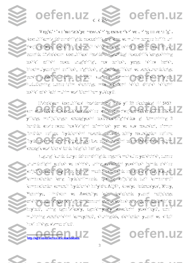 KIRISH
  Magistirlik   dissertatsiya mavzusining   asoslanishi va uning   dolzarbligi .
Respublikamiz dehqonchiligida paxtachilik eng katta va muhim tarmoq bo‘lib uni
rivojlantirishga   oid   ko‘plab   samarali   ishlar   amalga   oshirilib   kelinmoqda.   Shular
qatorida   O‘zbekiston Respublikasi Prezidenti huzuridagi Paxtachilik kengashining
tashkil   etilishi   paxta   urug‘chiligi,   nav   tanlash,   yerga   ishlov   berish,
biostimulyatorlarni   qo‘llash,   o‘g‘itlash,   g‘o‘za   kasalliklari   va   zarakunandalariga
qarshi   kurashish   hamda   samarali   sug‘orish   tizimini   joriy   etish   bo‘yicha
hududlarning   tuproq-iqlim   sharoitiga   mos   takliflarni   ishlab   chiqish   ishlarini
tashkil etish kabi muhim vazifalarni ham yuklaydi.
O‘zbekiston   Respublikasi   Prezidentining   2019   yil   23   oktabrdagi   PF-5853-
son   «O‘zbekiston   Respublikasi   qishloq   xo‘jaligini   rivojlantirishning   2020-2030
yillarga   mo‘ljallangan   strategiyasini   tasdiqlashto‘g‘risida»   gi   farmonining   2
bandida   «oziq-ovqat   havfsizligini   ta’minlash   yer   va   suv   resurslari,   o‘rmon
fondidan   oqilona   foydalanishni   nazarda   tutuvchi   tabiiy   resurslardan   oqilona
foydalanish   va   atrof-muhitni   muxofaza   qilish   tizimini   takomillashtirish»   muhim
strategik vazifalar sifatida belgilab berilgan. 
Bugungi kunda dunyo dehqonchiligida organik mahsulot yetishtirish, tuproq
unumdorligini   saqlash   va   oshirish,   uning   xossalarini   yaxshilash   hamda   qishloq
xo‘jalik   ekinlarining   oziqa   rejimini   maqbullashtirishda   organik   o‘g‘itlar,   xususan
kompostlardan   keng   foydalanilmoqda.   Qishloq   xo‘jaligida   turli   komponentli
kompostlardan samarali foydalanish bo‘yicha AQSh, Rossiya Federatsiyasi, Xitoy,
Yaponiya,   Hindiston   va   Avstraliya   kabi   davlatlarda   yuqori   natijalarga
erishilmoqda 1
. Organik o‘g‘itlar  tuproqni gumus va boshqa oziqa moddalari bilan
boyitadi,   uning   agrofizikaviy,   agrokimyoviy   xossalarini   yaxshilaydi,   atrof-
muhitning   zararlanishini   kamaytiradi,   shuningdek,   ekinlardan   yuqori   va   sifatli
hosil olishga xizmat qiladi.
1
http://agro.uz/uz/services/recomendations   
2 