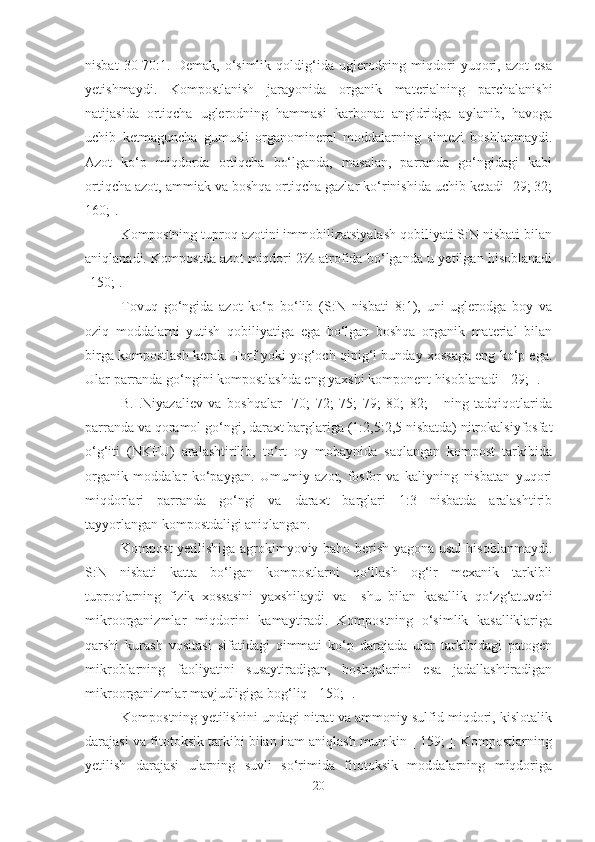 nisbat   30-70:1.   Demak,   o‘simlik   qoldig‘ida   uglerodning   miqdori   yuqori,   azot   esa
yetishmaydi.   Kompostlanish   jarayonida   organik   materialning   parchalanishi
natijasida   ortiqcha   uglerodning   hammasi   karbonat   angidridga   aylanib,   havoga
uchib   ketmaguncha   gumusli   organomineral   moddalarning   sintezi   boshlanmaydi.
Azot   ko‘p   miqdorda   ortiqcha   bo‘lganda,   masalan,   parranda   go‘ngidagi   kabi
ortiqcha azot, ammiak va boshqa ortiqcha gazlar ko‘rinishida uchib ketadi [29; 32;
160;]. 
Kompostning tuproq azotini immobilizatsiyalash qobiliyati S:N nisbati bilan
aniqlanadi. Kompostda azot miqdori 2% atrofida bo‘lganda u yetilgan hisoblanadi
[150;].
Tovuq   go‘ngida   azot   ko‘p   bo‘lib   (S:N   nisbati   8:1),   uni   uglerodga   boy   va
oziq   moddalarni   yutish   qobiliyatiga   ega   bo‘lgan   boshqa   organik   material   bilan
birga kompostlash kerak. Torf yoki yog‘och qipig‘i bunday xossaga eng ko‘p ega.
Ular parranda go‘ngini kompostlashda eng yaxshi komponent hisoblanadi [ 29; ].
B.I.Niyazaliev   va   boshqalar   [70;   72;   75;   79;   80;   82;   ]   ning   tadqiqotlarida
parranda va qoramol go‘ngi, daraxt barglariga (1:2,5:2,5 nisbatda) nitrokalsiyfosfat
o‘g‘iti   (NKFU)   aralashtirilib,   to‘rt   oy   mobaynida   saqlangan   kompost   tarkibida
organik   moddalar   ko‘paygan.   Umumiy   azot,   fosfor   va   kaliyning   nisbatan   yuqori
miqdorlari   parranda   go‘ngi   va   daraxt   barglari   1:3   nisbatda   aralashtirib
tayyorlangan kompostdaligi aniqlangan.
Kompost yetilishiga agrokimyoviy baho berish yagona usul hisoblanmaydi.
S:N   nisbati   katta   bo‘lgan   kompostlarni   qo‘llash   og‘ir   mexanik   tarkibli
tuproqlarning   fizik   xossasini   yaxshilaydi   va     shu   bilan   kasallik   qo‘zg‘atuvchi
mikroorganizmlar   miqdorini   kamaytiradi.   Kompostning   o‘simlik   kasalliklariga
qarshi   kurash   vositasi   sifatidagi   qimmati   ko‘p   darajada   ular   tarkibidagi   patogen
mikroblarning   faoliyatini   susaytiradigan,   boshqalarini   esa   jadallashtiradigan
mikroorganizmlar mavjudligiga bog‘liq [ 150; ]. 
Kompostning yetilishini undagi nitrat va ammoniy sulfid miqdori, kislotalik
darajasi va fitotoksik tarkibi bilan ham aniqlash mumkin [ 159; ]. Kompostlarning
yetilish   darajasi   ularning   suvli   so‘rimida   fitotoksik   moddalarning   miqdoriga
20 