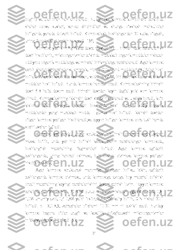 bog‘liq   va  ular   bilan   ham   aniqlanadi.  Bu   ayniqsa,   kompost   komponenti   tarkibida
shahar   oqova   suvlari,   sanoat   chiqindilari   va   shunga   o‘xshash   mahsulotlar
bo‘lganda   yanada  dolzarb  bo‘ladi.   Kompostlash   boshlangandan  20  sutka  o‘tgach,
uning fitotoksikligi keskin pasayadi [156;].
Kompost yetilishining ikkita davra mavjud [32;]. Birinchi davr parchalanish
davri hisoblanib, mikroorganizmlar ta’sirida murakkab organik moddalar nisbatan
oddiyroq organik moddalarga va mineral birikmalarga parchalanadi. Agar kompost
aerob   sharoitda   parchalansa   ammiak,   nitrat,   C O
2 ,   qand   moddalari,   sulfatlar   hosil
bo‘ladi. Anaerob sharoitda esa metan, vodorod sulfid, bir qator kislotalar va toksik
moddalar hosil bo‘ladi. Bunda kompost harorati ortadi. Kompostlashning birinchi
davri   6-8   hafta   davom   etadi.   Birinchi   davrdan   keyin   dag‘al   yoki   xom   kompost
olinadi. Kompostlashning ikkinchi davri sintez hisoblanadi va u sekin boradi, ko‘p
kislorod   talab   qilmaydi.   Birinchi   bosqichda   hosil   bo‘lgan   oddiy   organik
moddalardan   yangi   murakkab   modda   –   gumus   hosil   bo‘ladi.   Ikkinchi   davrdan
o‘tgan kompost  yetilgan hisoblanadi,va  tayyor  bo‘lgan kompost  qora tusli  hamda
sochiluvchan bo‘ladi.
Kompost   yetilganda,   uning   strukturasi   bir   jinsli   qoramtir   sochiluvchan
massa   bo‘lib,   unda   yer   hidi   bo‘lishi   kerak.   Yarim   parchalangan   kompostda,
boshlang‘ich   materialning   fragmentlari   bo‘ladi.   Agar   kompost   ag‘darib
tashlanganda,   uning   harorati   oshmasa,   burt   boshqa   qizimasa   kompost   yetilgan
hisoblanadi [29; ]. 
Agar   kompost   strukturasi   maromiga   kelmagan   bo‘lsa,   lekin,   ag‘darib
tashlanganda   kompost   qizimasa,   unda   kompostga   azotga   boy   material   qo‘shish
orqali materialning keyingi parchalanishini davom ettirish lozim. Tayyor kompost
tarkibida   40-45%   namlik,   30-40%   quruq   moddaga   nisbatan   organik   modda,   0,8-
1,0% umumiy azot, 0,4-0,8% yalpi fosfor, 0,3-0,4% kaliy bo‘lib, C:N nisbati 20:1
bo‘ladi.   pH   7,0-8,5,   zarrachalar   o‘lchami   10-20   mm   ni   tashkil   etadi.   Bunday
kompost   begona   o‘tlar   urug‘i   va   kasallik   qo‘zg‘atuvchi   mikroorganizmlar
infeksiyasidan xoli bo‘ladi [50;].
21 