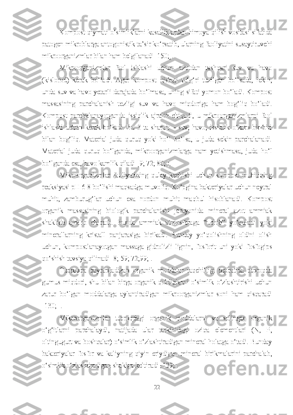 Kompost qiymati o‘simliklarni kasalliklardan himoya qilish vositasi sifatida
patogen mikroblarga antogonistik ta’sir ko‘rsatib, ularning faoliyatini susaytiruvchi
mikroorganizmlar bilan ham belgilanadi [150;]. 
Mikroorganizmlar   faol   ishlashi   uchun   azotdan   tashqari   suv   va   havo
(kislorod)   kerak   bo‘ladi.   Agar   kompost   nisbati   to‘g‘ri   tuzilgan   bo‘lsada,   lekin,
unda suv va havo yetarli darajada bo‘lmasa, uning sifati yomon bo‘ladi. Kompost
massasining   parchalanish   tezligi   suv   va   havo   miqdoriga   ham   bog‘liq   bo‘ladi.
Kompost   parchalanayotganda   issiqlik   ajralib   chiqadi,   u   mikroorganizmlarni   faol
ishlashi   uchun   kerak   bo‘ladi.   Bu   3   ta   sharoit   –   suv,   havo,   issiqlik   o‘zaro   bir-biri
bilan   bog‘liq.   Material   juda   quruq   yoki   ho‘l   bo‘lsa,   u   juda   sekin   parchalanadi.
Material   juda   quruq   bo‘lganda,   mikroorganizmlarga   nam   yetishmasa,   juda   ho‘l
bo‘lganda esa, havo kamlik qiladi [9; 72; 80; ].
Mikroorganizmlar   faoliyatining   qulay   kechishi   uchun   kompost   muhitining
reaksiyasi pH 6-8 bo‘lishi maqsadga muvofiq. Ko‘pgina bakteriyalar uchun neytral
muhit,   zamburug‘lar   uchun   esa   nordon   muhit   maqbul   hisoblanadi.   Kompost
organik   massasining   biologik   parchalanishi   jarayonida   mineral   azot   ammiak
shaklida   ajralib   chiqadi.   Bunda   ammiak   atmosferaga   “ uchib ”   yo‘qoladi   yoki
minerallarning   kristall   panjarasiga   birikadi.   Bunday   yo‘qolishning   oldini   olish
uchun ,   kompostlanayotgan   massaga   gidrolizli   lignin,   fosforit   uni   yoki   fosfogips
qo‘shish tavsiya qilinadi [ 8; 59; 72;99; ].
Tuproqqa   qaytariladigan   organik   moddalar   taqchilligi   oqibatida   tuproqda
gumus   miqdori,   shu   bilan   birga   organik   qoldiqlarni   o‘simlik   o‘zlashtirishi   uchun
zarur   bo‘lgan   moddalarga   aylantiradigan   mikroorganizmlar   soni   ham   qisqaradi
[ 130;  ] .
Mikroorganizmlar   tuproqdagi   organik   moddalarni   va   solingan   organik
o‘g‘itlarni   parchalaydi,   natijada   ular   tarkibidagi   oziqa   elementlari   (N,   P,
oltingugurt va boshqalar) o‘simlik o‘zlashtiradigan mineral holatga o‘tadi. Bunday
bakteriyalar   fosfor   va   kaliyning   qiyin   eriydigan   mineral   birikmalarini   parchalab,
o‘simlik o‘zlashtiradigan shaklga keltiradi [129;].
22 