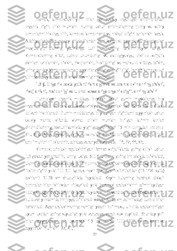 Demak,   kompostlash   yo‘li   bilan   har   qanday   organogen   chiqindilardan
organik   o‘g‘it   olish   mumkin.   Buning   uchun   chiqindilarning   ijobiy   va   salbiy
tomonlarini hisobga olib, kompost komponenti va nisbati to‘g‘ri tanlanishi kerak.
Adabiyotlarda   har   qanday   chiqindilardan   ham   kompost   tayyorlash   imkoniyatlari
mavjudligi,   ularning   yetilishiga   turli   omillarning   ta’siri   bayon   etilgan.
Kompostlarning   sifati,   tuproq   unumdorligi   va   ekologiyasiga,   qishloq   xo‘jalik
ekinlari   oziqlanishi,   o‘sishi,   rivojlanishi,   hosildorligi   va   mahsulot   sifatiga   ta’siri,
uning qanday komponentlardan tayyorlanganligiga bog‘liqligi, har bir kompost turi
alohida qat’iy tadqiqot qilinishi lozimligini ko‘rsatadi.
1.3-§. Organik paxta yetishtirishda g’o’za va boshqa ekinlarning o‘sishi,
rivojlanishi, hosildorligi va tuproq xossalariga organik o’g’itlarning ta’siri
Tuproqlarni   organik   moddaga   boyitish   uchun   gumin   moddalariga   boy
organomineral   kompostlar,   kompozitsiyalar   tayyorlash   va   tarmoqda   qo‘llash
dolzarb hisoblanadi. Gumin moddalariga boy bo‘lgan o‘g‘itlarni tayyorlash uchun
asosiy   manba   sifatida   xizmat   qilishi   mumkin   bo‘lgan   ko‘mir   konlari
chiqindilarining   respublikamizda   yig‘ilgan   zahiralari   15   mln   tonnadan   ortiqroq.
Shu   bilan   birga,   parrandachilik   korxonalari   atrofida   to‘plangan   chiqindilar   ham
atrof-muhitni ifloslantirib, tabiatga zarar yetkazmokda [ 16; 37; 66; 83;].
Kompost   to‘plash   rejalashtirilgan   fermer   xo‘jaliklarda   go‘ng   solish   uchun
0,2   gektar   yer   ajratilib,   uning   ustiga   500-600   tonna   go‘ng   bir   tekisda   to‘shaladi,
ularning orasidagi qavatlarga har bir tonna go‘ng aralashmasiga 15-20 kg hisobida
fosfor  o‘g‘iti  yoki  100-200 kg past  navli  Qizilqum  fosforitlaridan (12-14%  R
2 O
5 )
tashlanib   20-25   sm   chuqurlikda   haydaladi.   Keyin   bularning   barchasi   diskali
boronalar   bilan   ishlovdan   o‘tkaziladi   yoki   hammasi   aralashishini   ta’minlaydigan
oddiy shudgorlash plugi bilan qayta haydaladi. Pirovardida, butun massa aralashib,
buldozer yordamida bir joyga to‘planadi va usti 20-25 sm qalinlikdagi tuproq bilan
berkitiladi.   Agar   aralashmaning   namligi   yetarli   bo‘lmasa,   u   holda   aralashtirilgan
uyum   ustidan   go‘ng   suyuqligi   yoki   zaruratga   qarab   suv   quyiladi.   Shunday   yo‘l
bilan   tayyorlangan   bir   uyumdan   4-5   oy   ichida   1000-1200   tonna   kompost
tayyorlash  mumkin [ 77; 80; ].
23 