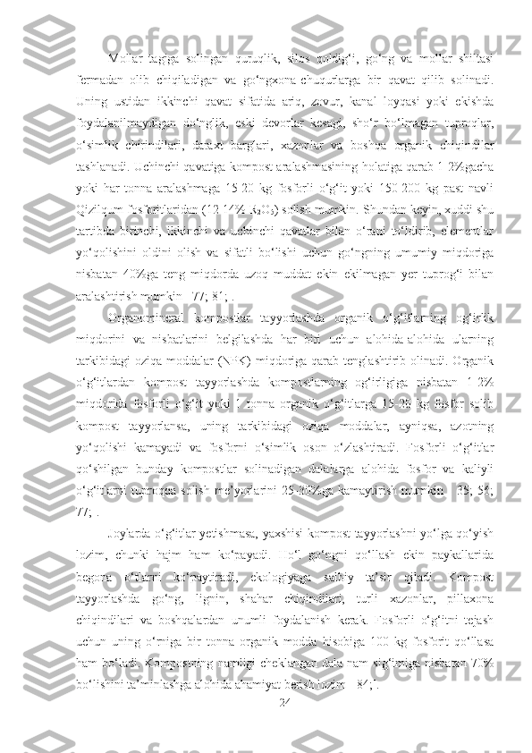 Mollar   tagiga   solingan   quruqlik,   silos   qoldig‘i,   go‘ng   va   mollar   shiltasi
fermadan   olib   chiqiladigan   va   go‘ngxona-chuqurlarga   bir   qavat   qilib   solinadi.
Uning   ustidan   ikkinchi   qavat   sifatida   ariq,   zovur,   kanal   loyqasi   yoki   ekishda
foydalanilmaydigan   do‘nglik,   eski   devorlar   kesagi,   sho‘r   bo‘lmagan   tuproqlar,
o‘simlik   chirindilari,   daraxt   barglari,   xazonlar   va   boshqa   organik   chiqindilar
tashlanadi. Uchinchi qavatiga kompost aralashmasining holatiga qarab 1-2%gacha
yoki   har   tonna   aralashmaga   15-20   kg   fosforli   o‘g‘it   yoki   150-200   kg   past   navli
Qizilqum fosforitlaridan (12-14% R
2 O
5 ) solish mumkin. Shundan keyin, xuddi shu
tartibda   birinchi,   ikkinchi   va   uchinchi   qavatlar   bilan   o‘rani   to‘ldirib,   elementlar
yo‘qolishini   oldini   olish   va   sifatli   bo‘lishi   uchun   go‘ngning   umumiy   miqdoriga
nisbatan   40%ga   teng   miqdorda   uzoq   muddat   ekin   ekilmagan   yer   tuprog‘i   bilan
aralashtirish mumkin [ 77; 81;].
Organomineral   kompostlar   tayyorlashda   organik   o‘g‘itlarning   og‘irlik
miqdorini   va   nisbatlarini   belgilashda   har   biri   uchun   alohida-alohida   ularning
tarkibidagi   oziqa  moddalar   (NPK)   miqdoriga  qarab  tenglashtirib olinadi.  Organik
o‘g‘itlardan   kompost   tayyorlashda   kompostlarning   og‘irligiga   nisbatan   1-2%
miqdorida   fosforli   o‘g‘it   yoki   1   tonna   organik   o‘g‘itlarga   15-20   kg   fosfor   solib
kompost   tayyorlansa,   uning   tarkibidagi   oziqa   moddalar,   ayniqsa,   azotning
yo‘qolishi   kamayadi   va   fosforni   o‘simlik   oson   o‘zlashtiradi.   Fosforli   o‘g‘itlar
qo‘shilgan   bunday   kompostlar   solinadigan   dalalarga   alohida   fosfor   va   kaliyli
o‘g‘itlarni   tuproqqa   solish   me’yorlarini   25-30%ga   kamaytirish   mumkin   [   35;   56;
77;]. 
Joylarda o‘g‘itlar yetishmasa, yaxshisi kompost tayyorlashni yo‘lga qo‘yish
lozim,   chunki   hajm   ham   ko‘payadi.   Ho‘l   go‘ngni   qo‘llash   ekin   paykallarida
begona   o‘tlarni   ko‘paytiradi,   ekologiyaga   salbiy   ta’sir   qiladi.   Kompost
tayyorlashda   go‘ng,   lignin,   shahar   chiqindilari,   turli   xazonlar,   pillaxona
chiqindilari   va   boshqalardan   unumli   foydalanish   kerak.   Fosforli   o‘g‘itni   tejash
uchun   uning   o‘rniga   bir   tonna   organik   modda   hisobiga   100   kg   fosforit   qo‘llasa
ham   bo‘ladi.  Kompostning   namligi   cheklangan  dala  nam   sig‘imiga  nisbatan  70%
bo‘lishini ta’minlashga alohida ahamiyat berish lozim [ 84;].
24 