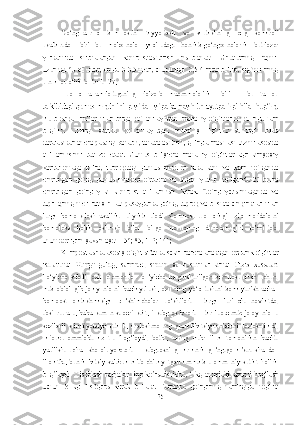 Go‘ng-tuproq   kompostini   tayyorlash   va   saqlashning   eng   samarali
usullaridan   biri   bu   molxonalar   yaqinidagi   handak-go‘ngxonalarda   buldozer
yordamida   shibbalangan   kompostlashtirish   hisoblanadi.   Chuqurning   hajmi:
uzunligi 60-80 metr, eniga 3-3,5 metr, chuqurligi   3,5-4 metr bo‘lib, sig‘imi ming
tonna atrofida bo‘ladi [77; ].
Tuproq   unumdorligining   dolzarb   muammolaridan   biri   –   bu   tuproq
tarkibidagi gumus miqdorining yildan-yilga kamayib borayotganligi bilan bog‘liq.
Bu   boshqa   omillar   bilan   birga   qo‘llanilayotgan   mahalliy   o‘g‘itlar   miqdoriga   ham
bog‘liq.   Hozirgi   vaqtda   qo‘llanilayotgan   mahalliy   o‘g‘itlar   salmog‘i   talab
darajasidan ancha pastligi sababli, tabaqalashtirib, go‘ng almashlash tizimi asosida
qo‘llanilishini   taqozo   etadi.   Gumus   bo‘yicha   mahalliy   o‘g‘itlar   agrokimyoviy
xaritanomaga   ko‘ra,   tuproqdagi   gumus   miqdori   juda   kam   va   kam   bo‘lganda
chiritilgan   go‘ng,   gumus   miqdori   o‘rtacha   va   undan   yuqori   bo‘lganda   20   tonna
chiritilgan   go‘ng   yoki   kompost   qo‘llanilishi   kerak.   Go‘ng   yetishmaganda   va
tuproqning meliorativ holati pasayganda go‘ng, tuproq va boshqa chiqindilar bilan
birga   kompostlash   usulidan   foydalaniladi.   Kompost   tuproqdagi   oziq   moddalarni
kompleks   holda   oshirish   bilan   birga   tuproqning   donadorligini   ta’minlab,
unumdorligini yaxshilaydi [ 56; 85; 112; 141;].
Kompostlashda asosiy o‘g‘it sifatida sekin parchalanadigan organik o‘g‘itlar
ishlatiladi.   Ularga   go‘ng,   sapropel,   somon   va   boshqalar   kiradi.   Fizik   xossalari
bo‘yicha   sifatli,   oziq   elementlari   bo‘yicha   tenglashtirilgan   kompost   olish   uchun,
mikrobiologik   jarayonlarni   kuchaytirish,   azotning   yo‘qolishini   kamaytirish   uchun
kompost   aralashmasiga   qo‘shimchalar   qo‘shiladi.   Ularga   birinchi   navbatda,
fosforit uni, kukunsimon superfosfat, fosfogips kiradi. Ular biotermik jarayonlarni
sezilarli   stimulyatsiya   qiladi,   aralashmaning   gumifikatsiyalanishini   tezlashtiradi,
nafaqat   ammiakli   azotni   bog‘laydi,   balki,   uning   mikroflora   tomonidan   kuchli
yutilishi   uchun   sharoit   yaratadi.   Fosfogipsning   parranda   go‘ngiga   ta’siri   shundan
iboratki, bunda kalsiy sulfat ajralib chiqayotgan ammiakni ammoniy sulfat holida
bog‘laydi.   Hisoblash   natijalarining   ko‘rsatishicha,   1   kg   ammiakli   azotni   bog‘lash
uchun   8   kg   fosfogips   kerak   bo‘ladi.   Parranda   go‘ngining   namligiga   bog‘liq
25 