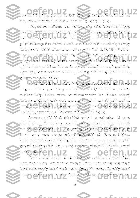 ravishda   1   t   go‘ngga   (namligi   65-95%)   76-80   kg   fosfogips   kerak   bo‘ladi.   Bu
me’yor ishlab chiqarishda 20-30%ga oshiriladi [ 8; 37; 83; 110; 99;].
B.Niyozaliev,   L.Mirzaev   [75;]   ma’lumotlariga   ko‘ra,   kompost   og‘irligiga
nisbatan   1-2%   miqdorda   fosforli   o‘g‘it   yoki   1   tonna   organik   o‘g‘itga   15-20   kg
fosfor   solib   tayyorlansa,   kompost   tarkibidagi   oziqa   moddalar,   ayniqsa   azotning
yo‘qolishi kamayadi va fosforni o‘simlik oson o‘zlashtiradi. Fosforli o‘g‘it o‘rniga
fosfogips chiqindisi ishlatilganda ham natija yaxshi bo‘ladi [8; 99; 139;]. Shu bilan
birga   Guliob   va   Qizilqum   fosforitlariga   mahalliy   o‘g‘itlarni   (go‘ng,   parranda
go‘ngi,   shahar   chiqindisi)   qo‘shib   kompost   tayyorlashda   mahalliy   o‘g‘itlarning
og‘irlik miqdoriga 10% atrofida noan’anaviy agrorudalar (1 tonna go‘ngga 100 kg
agroruda)   yoki   past   navli   har   150-200   kg   fosforitga   (12-14%   R
2 O
5 )   800-1000   kg
go‘ng aralashtiriladi [72; 75; ]. 
Respublikamizda   fosfor   o‘g‘iti   ishlab   chiqaradigan   zavodlar   atrofida   yuz
ming tonnalab fosfogips to‘plangan. Uning tarkibida 2-2,5 foiz fosfor va juda ko‘p
miqdorda   kaliy,   boshqa   makro-   va   mikroelementlar   bor.   Bundan   tashqari,
fosfogips   tarkibidagi   kalsiy   sho‘r   tuproq   tarkibidagi   nitratni   siqib   chiqaradi   va
uning o‘rnini egallagandan keyin suvga chidamli tuproq strukturasi (koagulyatsiya)
hosil bo‘lib, tuproqning suv-fizik xossalari yaxshilanadi [59; 99;].
Ammofos   o‘g‘iti   ishlab   chiqarishda   uning   1   tonnasi   uchun   1,5   tonna
chiqindi   chiqadi.   Olmaliq   kimyo   zavodida   mana   shunday   chiqindilar   miqdori   35
mln tonnadan ziyodroq bo‘lib, 170 ga yerni egallab yotibdi, bundan tashqari yiliga
3   mln   tonna   mana   shunday   chiqindi   kelib   qo‘shiladi.   Samarqand   kimyo
kombinatida  fosfogips   ko‘rinishidagi   chiqindilar   20  mln   tonnani   tashkil   etib,   120
ga   yerni   egallab   yotibdi   [23;].   Hozirgi   vaqtda   bu   miqdor   100-150   mln   tonnani
tashkil etadi [98;].
Yarim   chirigan   qoramol   go‘ngi   va   ayniqsa,   tarkibida   fosfogips   bo‘lgan
kompostlar   magniy   karbonatli   sho‘rlangan   o‘tloq   tuproqlarning   singdirilgan
kompleksida magniy kationi miqdori va nisbiy ulushini kamaytirib, kalsiy kationi
miqdori   va   salmog‘ini   oshiradi.   Kompost   tarkibidagi   fosfogips   kompostlash
26 