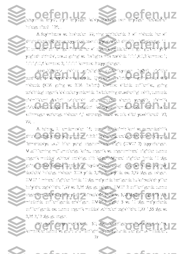 jarayonida   eriydi,   qiyin   eriydigan   kalsiy   fosfatlar   oson   eriydigan   harakatchan
holatga o‘tadi  [126;] . 
A.Sayimbetov   va   boshqalar   [99;]ning   tajribalarida   3   xil   nisbatda   har   xil
chiqindilardan kompost tayyorlash texnologiyasi ishlab chiqilib, ular gektariga 10-
20 tonnadan qo‘llanilgan. Bunda har xil organik moddalar mol go‘ngi, sholi yoki
yog‘och qirindisi, tovuq go‘ngi va fosfogips mos ravishda 1:1:1,8:0,2 kompost-1;
1:1:1,4:0,6 kompost-2; 1:1:1:1 kompost-3 tayyorlangan.
Respublikamiz   qishloq   xo‘jaligida   qo‘llanilayotgan   fosforli   o‘g‘itlar
taqchilligini   kamaytirish   maqsadida,   Qizilkum   fosforitlarini   go‘ng   bilan   8:2
nisbatda   (80%   go‘ng   va   20%   fosforit)   kompost   sifatida   qo‘llanilsa,   go‘ng
tarkibidagi organik kislotalar yordamida fosfatlarning eruvchanligi oshib, tuproqda
o‘simliklarni   fosforli   oziqlanishi   uchun   maqbul   sharoit   yaratilib,   o‘simlik
o‘zlashtira   oladigan   fosfor   miqdori   ko‘payadi   hamda   paxta   hosili   fosfor
solinmagan variantga nisbatan 4,1 sentnerga ortadi va tola sifati yaxshilanadi [72;
79; ].
A.Bairov,   D.Hamdamovlar   [16;]   tomonidan   ko‘mir   koni   va   parrandachilik
chiqindilariga somon va bentonitni 4:3:2:1 nisbatlarda aralashtirib, aerob biotermik
fermentatsiya   usuli   bilan   yangi   organomineral   o‘g‘it   (OMO‘-2)   tayyorlangan.
Mualliflarning   ma’lumotlariga   ko‘ra,   organik   va   organomineral   o‘g‘itlar   tuproq
organik   moddasi   zahirasi   ortishiga   olib   kelgan.   Mineral   o‘g‘itlar   fonida   10   t/ga
go‘ng   qo‘llanilganda   tuproqning   haydov   qatlamidagi   organik   modda   zahirasi
dastlabki   holatiga   nisbatan   2008   yilda   2,01,   2009   yilda   esa   2,39   t/ga   ga   oshgan.
OMO‘-1 mineral o‘g‘itlar fonida 10 t/ga me’yorida berilganda bu ko‘rsatkich yillar
bo‘yicha   tegishlicha   1,97   va   2,36   t/ga   ga   oshgan.   OMO‘-2   qo‘llanilganda   tuproq
organik moddasining eng yuqori ko‘rsatkichi (4,29 va 5,05 t/ga) bu o‘g‘it 15 t/ga
miqdorida   qo‘llanilganda   erishilgan.   OMO‘-2   o‘g‘iti   5   va   10   t/ga   me’yorlarda
qo‘llanilganda esa tuproq organik moddasi zahiralari tegishlicha 0,77-1,55 t/ga va
2,36-3,13 t/ga ga ortgan.
Bir   qator   ilmiy   manbalarda   [50;   88;]   keltirilgan   ma’lumotlarga   ko‘ra,
kompostlar tuproq va grunt unumdorligini oshiradi, bunda ular gumus moddalari,
27 