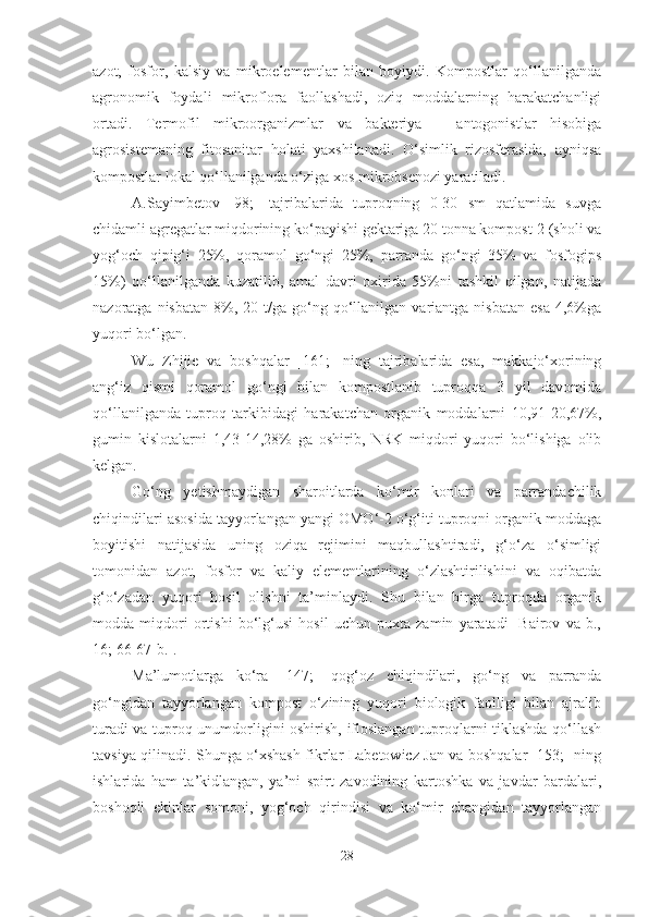 azot,   fosfor,   kalsiy   va   mikroelementlar   bilan   boyiydi.   Kompostlar   qo‘llanilganda
agronomik   foydali   mikroflora   faollashadi,   oziq   moddalarning   harakatchanligi
ortadi.   Termofil   mikroorganizmlar   va   bakteriya   –   antogonistlar   hisobiga
agrosistemaning   fitosanitar   holati   yaxshilanadi.   O‘simlik   rizosferasida,   ayniqsa
kompostlar lokal qo‘llanilganda o‘ziga xos mikrobsenozi yaratiladi. 
A.Sayimbetov   [98;]   tajribalarida   tuproqning   0-30   sm   qatlamida   suvga
chidamli agregatlar miqdorining ko‘payishi gektariga 20 tonna kompost-2 (sholi va
yog‘och   qipig‘i   25%,   qoramol   go‘ngi   25%,   parranda   go‘ngi   35%   va   fosfogips
15%)   qo‘llanilganda   kuzatilib,   amal   davri   oxirida   55%ni   tashkil   qilgan,   natijada
nazoratga  nisbatan   8%,  20  t/ga  go‘ng  qo‘llanilgan  variantga  nisbatan   esa   4,6%ga
yuqori bo‘lgan.
Wu   Zhijie   va   boshqalar   [161;   ]ning   tajribalarida   esa,   makkajo‘xorining
ang‘iz   qismi   qoramol   go‘ngi   bilan   kompostlanib   tuproqqa   3   yil   davomida
qo‘llanilganda   tuproq   tarkibidagi   harakatchan   organik   moddalarni   10,91-20,67%,
gumin   kislotalarni   1,43-14,28%   ga   oshirib,   NRK   miqdori   yuqori   bo‘lishiga   olib
kelgan.
Go‘ng   yetishmaydigan   sharoitlarda   ko‘mir   konlari   va   parrandachilik
chiqindilari asosida tayyorlangan yangi OMO‘-2 o‘g‘iti tuproqni organik moddaga
boyitishi   natijasida   uning   oziqa   rejimini   maqbullashtiradi,   g‘o‘za   o‘simligi
tomonidan   azot,   fosfor   va   kaliy   elementlarining   o‘zlashtirilishini   va   oqibatda
g‘o‘zadan   yuqori   hosil   olishni   ta’minlaydi.   Shu   bilan   birga   tuproqda   organik
modda   miqdori   ortishi   bo‘lg‘usi   hosil   uchun   puxta   zamin   yaratadi   [Bairov   va   b.,
16; 66-67-b.].
Ma’lumotlarga   ko‘ra   [147;]   qog‘oz   chiqindilari,   go‘ng   va   parranda
go‘ngidan   tayyorlangan   kompost   o‘zining   yuqori   biologik   faolligi   bilan   ajralib
turadi va tuproq unumdorligini oshirish, ifloslangan tuproqlarni tiklashda qo‘llash
tavsiya qilinadi. Shunga o‘xshash fikrlar Labetowicz Jan va boshqalar [153;] ning
ishlarida   ham   ta’kidlangan,   ya’ni   spirt   zavodining   kartoshka   va   javdar   bardalari,
boshoqli   ekinlar   somoni,   yog‘och   qirindisi   va   ko‘mir   changidan   tayyorlangan
28 