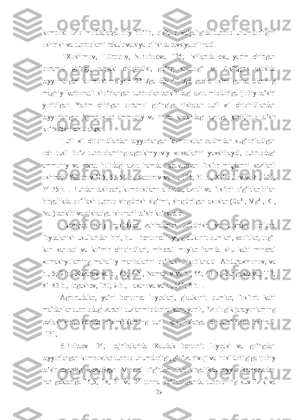 kompost   oziq   moddalarga   boy   bo‘lib,   qishloq   xo‘jaligida   tuproq   unumdorligini
oshirish va tuproqlarni rekultivatsiya qilishda tavsiya qilinadi.
F.Xoshimov,   T.Ortiqov,   N.Boboeva   [126;]   ishlarida   esa,   yarim   chirigan
qoramol   go‘ngi,   tamaki   chiqindisi,   go‘ng   shaltog‘i   va   fosfogips   asosida
tayyorlangan   kompost   me’yori   20   t/ga   dan   40   t/ga   gacha   oshirilganda   ularning
magniy   karbonatli   sho‘rlangan   tuproqlar   tarkibidagi   azot   miqdoriga   ijobiy   ta’siri
yoritilgan.   Yarim   chirigan   qoramol   go‘ngiga   nisbatan   turli   xil   chiqindilardan
tayyorlangan   kompostlar   ammoniy   va   nitrat   shaklidagi   azotga   kuchliroq   ta’sir
ko‘rsatishi aniqlangan.
Turli   xil   chiqindilardan   tayyorlangan   kompostlar   qadimdan   sug‘oriladigan
och   tusli   bo‘z   tuproqlarning   agrokimyoviy   xossalarini   yaxshilaydi,   tuproqdagi
ammoniy   va   nitrat   holidagi   azot   hamda   harakatchan   fosfor   miqdorini   sezilarli
oshiradi [Sattorov 105; 53-54-b., Sattorov va b., 106; 30-b., Xoliqulov va b., 121;
34-35-b.]. Bundan tashqari, kompostlarni alohida, azotli  va fosforli o‘g‘itlar bilan
birgalikda qo‘llash tuproq singdirish sig‘imi, singdirilgan asoslar  (Ca 2+
, Mg 2+
, K +
,
Na +
) tarkibi va nisbatiga ishonarli ta’sir ko‘rsatadi.
Tuproqda   oziq   moddalar   zahiralarini   to‘ldirish   va   ulardan   oqilona
foydalanish usullaridan biri, bu – bentonet loyi, glaukonit qumlari, seolitlar, tog‘-
kon   sanoati   va   ko‘mir   chiqindilari,   mineral   moylar   hamda   shu   kabi   mineral
xomashyolarning   mahalliy   manbalarini   qo‘llash   hisoblanadi   [Abduraxmonov,   va
b.,  5;   9-b.,  Nazarov  va   b.,  65;   8-b.,  Namazov   va  b.,  66;   42-b.,  Tungushova,  112;
81-82-b., Ergashev, 130; 9-b., Hasanova va b., 140; 6-b.].
Agrorudalar,   ya’ni   bentonet   loyqalari,   glaukonit   qumlar,   fosforit   kabi
ma’danlar tuproqdagi zararli tuzlar miqdorini kamaytirib, fiziologik jarayonlarning
tezlashishini   hamda   o‘simliklarning   turli   kasalliklarga   chidamliligini   oshiradi
[131;].
S.Boltaev   [24;]   tajribalarida   Xaudak   bentonit   loyqasi   va   go‘ngdan
tayyorlangan kompostlar tuproq unumdorligi, g‘o‘za rivoji va hosildorligiga ijobiy
ta’sir   etganligi   kuzatilgan.   Mineral   o‘g‘itlar   bilan   birgalikda   tayyor   kompostdan
har   gektariga   16,5,   18,   21   va   24   tonna   qo‘llanilganda   tuproqning   suv-fizik   va
29 