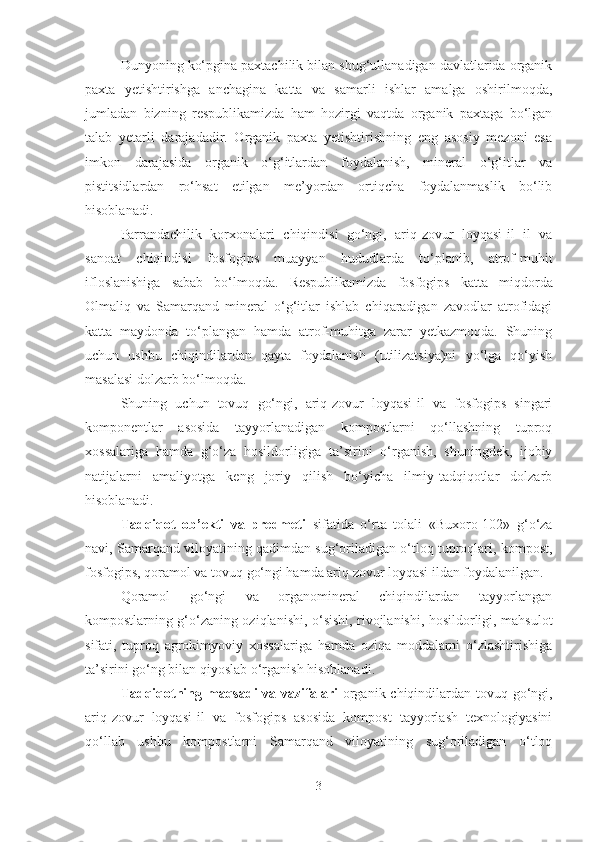 Dunyoning ko‘pgina paxtachilik bilan shug‘ullanadigan davlatlarida organik
paxta   yetishtirishga   anchagina   katta   va   samarli   ishlar   amalga   oshirilmoqda,
jumladan   bizning   respublikamizda   ham   hozirgi   vaqtda   organik   paxtaga   bo‘lgan
talab   yetarli   darajadadir.   Organik   paxta   yetishtirishning   eng   asosiy   mezoni   esa
imkon   darajasida   organik   o‘g‘itlardan   foydalanish,   mineral   o‘g‘itlar   va
pistitsidlardan   ro‘hsat   etilgan   me’yordan   ortiqcha   foydalanmaslik   bo‘lib
hisoblanadi. 
Parrandachilik   korxonalari   chiqindisi   go‘ngi,   ariq-zovur   loyqasi-il   il   va
sanoat   chiqindisi   fosfogips   muayyan   hududlarda   to‘planib,   atrof-muhit
ifloslanishiga   sabab   bo‘lmoqda.   Respublikamizda   fosfogips   katta   miqdorda
Olmaliq   va   Samarqand   mineral   o‘g‘itlar   ishlab   chiqaradigan   zavodlar   atrofidagi
katta   maydonda   to‘plangan   hamda   atrof-muhitga   zarar   yetkazmoqda.   Shuning
uchun   ushbu   chiqindilardan   qayta   foydalanish   (utilizatsiya)ni   yo‘lga   qo‘yish
masalasi dolzarb bo‘lmoqda.
Shuning   uchun   tovuq   go‘ngi,   ariq-zovur   loyqasi-il   va   fosfogips   singari
komponentlar   asosida   tayyorlanadigan   kompostlarni   qo‘llashning   tuproq
xossalariga   hamda   g‘o‘za   hosildorligiga   ta’sirini   o‘rganish,   shuningdek,   ijobiy
natijalarni   amaliyotga   keng   joriy   qilish   bo‘yicha   ilmiy-tadqiqotlar   dolzarb
hisoblanadi.
Tadqiqot   ob’ekti   va   predmeti   sifatida   o‘rta   tolali   «Buxoro-102»   g‘o‘za
navi, Samarqand viloyatining qadimdan sug‘oriladigan o‘tloq tuproqlari, kompost,
fosfogips, qoramol va tovuq go‘ngi hamda ariq zovur loyqasi ildan foydalanilgan. 
Qoramol   go‘ngi   va   organomineral   chiqindilardan   tayyorlangan
kompostlarning g‘o‘zaning oziqlanishi, o‘sishi, rivojlanishi, hosildorligi, mahsulot
sifati,   tuproq   agrokimyoviy   xossalariga   hamda   oziqa   moddalarni   o‘zlashtirishiga
ta’sirini go‘ng bilan qiyoslab o‘rganish hisoblanadi. 
Tadqiqotning maqsadi  va vazifalari   organik chiqindilardan tovuq go‘ngi,
ariq-zovur   loyqasi-il   va   fosfogips   asosida   kompost   tayyorlash   texnologiyasini
qo‘llab   ushbu   kompostlarni   Samarqand   viloyatining   sug‘oriladigan   o‘tloq
3 