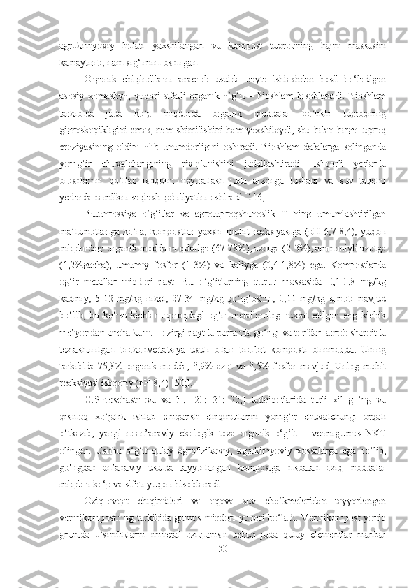 agrokimyoviy   holati   yaxshilangan   va   kompost   tuproqning   hajm   massasini
kamaytirib, nam sig‘imini oshirgan.
Organik   chiqindilarni   anaerob   usulda   qayta   ishlashdan   hosil   bo‘ladigan
asosiy   xomashyo,   yuqori   sifatli   organik   o‘g‘it   –   bioshlam   hisoblanadi.   Bioshlam
tarkibida   juda   ko‘p   miqdorda   organik   moddalar   bo‘lishi   tuproqning
gigroskopikligini  emas, nam  shimilishini  ham yaxshilaydi, shu bilan birga tuproq
eroziyasining   oldini   olib   unumdorligini   oshiradi.   Bioshlam   dalalarga   solinganda
yomg‘ir   chuvalchangining   rivojlanishini   jadallashtiradi.   Ishqorli   yerlarda
bioshlamni   qo‘llab   ishqorni   neytrallash   juda   arzonga   tushadi   va   suv   taqchil
yerlarda namlikni saqlash qobiliyatini oshiradi [116;].
Butunrossiya   o‘g‘itlar   va   agrotuproqshunoslik   ITIning   umumlashtirilgan
ma’lumotlariga   ko‘ra,   kompostlar   yaxshi   muhit   reaksiyasiga   (pH   6,7-8,4),   yuqori
miqdordagi organik modda miqdoriga (67-78%), azotga (2-3%), ammoniyli azotga
(1,2%gacha),   umumiy   fosfor   (1-3%)   va   kaliyga   (0,4-1,8%)   ega.   Kompostlarda
og‘ir   metallar   miqdori   past.   Bu   o‘g‘itlarning   quruq   massasida   0,1-0,8   mg/kg
kadmiy,   5-12   mg/kg   nikel,   27-34   mg/kg   qo‘rg‘oshin,   0,11   mg/kg   simob   mavjud
bo‘lib,   bu   ko‘rsatkichlar   tuproqdagi   og‘ir   metallarning   ruxsat   etilgan   eng   kichik
me’yoridan ancha kam. Hozirgi paytda parranda go‘ngi va torfdan aerob sharoitda
tezlashtirilgan   biokonvertatsiya   usuli   bilan   biofort   komposti   olinmoqda.   Uning
tarkibida   75,8%   organik  modda,   3,9%   azot   va  3,5%   fosfor   mavjud.   Uning  muhit
reaksiyasi ishqoriy (pH 8,4) [50;].
O.S.Beschastnova   va   b.,   [20;   21;   22;]   tadqiqotlarida   turli   xil   go‘ng   va
qishloq   xo‘jalik   ishlab   chiqarish   chiqindilarini   yomg‘ir   chuvalchangi   orqali
o‘tkazib,   yangi   noan’anaviy   ekologik   toza   organik   o‘g‘it   –   vermigumus   NKT
olingan.   Ushbu   o‘g‘it   qulay   agrofizikaviy,   agrokimyoviy   xossalarga   ega   bo‘lib,
go‘ngdan   an’anaviy   usulda   tayyorlangan   kompostga   nisbatan   oziq   moddalar
miqdori ko‘p va sifati yuqori hisoblanadi.
Oziq-ovqat   chiqindilari   va   oqova   suv   cho‘kmalaridan   tayyorlangan
vermikompostning  tarkibida gumus  miqdori  yuqori  bo‘ladi. Vermikompost   yopiq
gruntda   o‘simliklarni   mineral   oziqlanish   uchun   juda   qulay   elementlar   manbai
30 