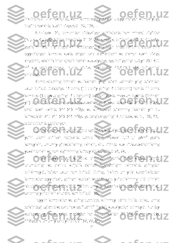 hisoblanadi. O‘z navbatida, vermikompostning tarkibi u tayyorlangan xomashyoga
bog‘liq ravishda kuchli o‘zgaradi [39; 128; ].
S.Boltaev   [24;]   tomonidan   o‘tkazilgan   tajribalarda   ham   mineral   o‘g‘itlar
(N
150 R
100 K
75  kg/ga) bilan birgalikda 21-24 t/ga kompost qo‘llanilganda 30-40 kg/ga
gacha   mineral   o‘g‘it   tejalishi   isbotlangan.   Shu   bilan   birga   bentonit   aralashtirib
tayyorlangan   kompost   suvda   erigan   oziq   elementlarni   va   qisman   suvni   o‘ziga
singdirib, sekinlik bilan ajratib berish xususiyatiga ega bo‘lganligi tufayli 750-800
m 3
  suv   tejab   qolingan.   Bunda   g‘o‘za   hosildorligi   42,6-45,3   s/ga   bo‘lganligi
aniqlangan.
Kompostlarning   birinchi   va   ikkinchi   yilgi   ta’siri   uchinchi   yilgi   ta’siridan
ustun bo‘ladi. Gektariga 16 tonna (10 t qo‘y go‘ngi+6 t bentonit) hamda 11 tonna
kompost (5 t tovuq go‘ngi+6 t bentonit) qo‘llanilganda mavsum boshida (birinchi
yil)   tajriba   dalasi   tuproq   suv   o‘tkazuvchanligi   6   soat   davomida   743-744   m 3
/ga,
amal   davri   oxirida   544-545   m 3
/ga   va   kompostlar   ta’sirining   ikkinchi   yili   bu
ko‘rsatkich   740-741-545-546  m 3
/ga  ga  tenglashganligi   S.Boltaev,  va  b.,  [25;   62;]
tadqiqotlarida aniqlangan.
Qo‘llanilgan kompostlar tuproq agrofizik xususiyatlariga  ijobiy ta’sir  etadi,
ya’ni   ularni   qo‘llash   natijasida   tuproq   hajm   massasi   0,03-0,1   g/sm 3
  gacha
kamayishi,   umumiy   g‘ovaklikning   oshishi,   shu   o‘rinda   suv   o‘tkazuvchanlikning
yaxshilanishi va nam sig‘imining ko‘payishi kuzatiladi 96; 98; ]. 
To‘g‘ri   tayyorlangan   kompost   qimmatli   organik   o‘g‘it   sifatida   tuproq
unumdorligi   va   qishloq   xo‘jalik   ekinlari   hosildorligini   oshirishda   go‘ngdan
qolishmaydi,   ba’zan   ustun   ham   bo‘ladi.   Go‘ng,   fosforit   uni   yoki   superfosfatdan
kompostlar   tayyorlash,   go‘ngni   saqlash   vaqtida   azot   yo‘qolishining   oldi   olinishi
isbotlangan. Kompost tarkibida fosforit uni yoki superfosfat qanchalik ko‘p bo‘lsa,
azotning yo‘qolishi shuncha kam bo‘ladi [ 55; ]. 
Tayyor   kompostlar   va   go‘ng   tuproqqa   solinmay   ochiq   holda   qolsa,   uning
tarkibidagi uglerod va azot havoga “uchib” foydali xususiyatlari qolmaydi. Bunday
saqlangan   go‘ngda   oziqa   moddalar   har   10   tonnasidan   23-24%   quruq   modda,
44%gacha umumiy azot yo‘qoladi [57; 77; 84; ].
31 