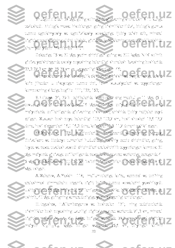 Shudgor oldidan 28 t/ga go‘ng solinganda g‘o‘zaning shonalashi 8-10 kunga
tezlashadi.   Biologik   massa   hisoblangan   go‘ng   o‘simliklar   ildizi,   biologik   gumus
tuproq   agrokimyoviy   va   agrofizikaviy   xossalariga   ijobiy   ta’sir   etib,   mineral
o‘g‘itlar tanqisligining oldini olishda, g‘o‘zada ko‘saklarning tezroq shakllanishida
ahamiyati yuqori hisoblanadi  [61; ].
Gektariga  15  va  30  t/ga  yarim   chiritilgan  go‘ng  va  300  kg/ga  NPK  solinib
g‘o‘za yetishtirganda asosiy poyasining balandligi shonalash fazasining boshlarida
23,2-27,2 sm dan 35-38 sm ga uzayganligi kuzatilgan  [46; ] .
Kompostlarning qishloq xo‘jalik ekinlarining o‘sishi va rivojlanishiga ta’siri
ko‘p   jihatdan   u   o‘sayotgan   tuproq   tipi,   iqlim   xususiyatlari   va   tayyorlangan
kompostning sifatiga bog‘liq [111; 123; 152;].
S.Boltaev   [24;   39-b]   tajribalarida   kompostlar   eng   maqbul   –   11   t/ga   (5   t
tovuq   go‘ngi+6   t   bentonit)   va   16   t/ga   (10   t/ga   qo‘y   go‘ngi+6   t   bentonit)
me’yorlarda   qo‘llanilganda   g‘o‘zaning   o‘sish-rivojlanishida   ijobiy   natijalar   qayd
etilgan.   Xususan   bosh   poya   balandligi   103,3-102,7   sm,   hosil   shoxlari   13,6-13,7
dona, hosil elementlari 16,0-16,2 dona, ko‘saklar 11,5-11,7 donani tashkil etgan.
Sh.Xoliqulov,   [123;]   tadqiqotlarida   Samarqand   viloyatining   Narpay,
Go‘zalkent   va   Oqdaryo   tumanlari   hududidagi   maishiy   qattiq   chiqindilar,   go‘ng,
loyqa va paxta tozalash zavodi chiqindilari aralashtirilib tayyorlangan kompost 20
t/ga me’yorda g‘o‘zaga qo‘llanilganda paxta hosili nazorat variantiga qaraganda 4-
5 s/ga, 100 kg azot va 100-150 kg fosforli o‘g‘itlar bilan qo‘shib berilganda 8-10
s/ga oshgan.
A.Xabarov,   A.Yaskin   [118;]   ma’lumotlariga   ko‘ra,   sapropel   va   torfning
aralashmasi   qimmatbaho   organik   o‘g‘it   bo‘lib,   tuproq   xossalarini   yaxshilaydi.
Ushbu   o‘g‘it   65   t/ga  me’yorda  qo‘llanilganda   kartoshka   hosildorligini   82   s/ga   ga
oshirib, 40 t/ga go‘ngning samaradorligiga yaqinlashganligi aniqlangan.
O.Ergashev,   T.Allamberganov   va   boshqalar   [131;]   ning   tadqiqotlarida
o‘simliklar   bosh   poyasining   uzunligi   o‘g‘itsiz-nazorat   variantda   71,2   sm,   mineral
o‘g‘itlar   me’yori   N
200 P
140 K
100   kg/ga   bo‘lgan   variantda   78,3   sm,   mineral   o‘g‘itlar
me’yori   N
150 P
100 K
75   kg/ga   bo‘lgan   variantda   75,6   sm,   to‘yingan   ko‘mir
32 