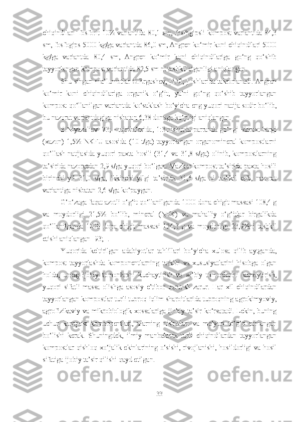 chiqindilari+fosforit  10%  variantida 80,1 sm, fosfogipsli  kompost  variantida 84,3
sm, fosfogips 5000 kg/ga variantda 86,0 sm, Angren ko‘mir koni chiqindilari 5000
kg/ga   variantda   80,4   sm,   Angren   ko‘mir   koni   chiqindilariga   go‘ng   qo‘shib
tayyorlangan kompost variantida 82,5 sm ni tashkil etganligi aniqlangan.
Shu singari ma’lumotlar O.Ergashev, [130; ] ishlarida takrorlanadi. Angren
ko‘mir   koni   chiqindilariga   organik   o‘g‘it,   ya’ni   go‘ng   qo‘shib   tayyorlangan
kompost qo‘llanilgan variantda ko‘saklash bo‘yicha eng yuqori natija sodir bo‘lib,
bu nazorat variantdagiga nisbatan 6,38 donaga ko‘pligi aniqlangan.
B.Niyazaliev [73; ] tajribalarida, 1:3 nisbatda parranda go‘ngi+daraxt bargi
(xazon)   1,5%   NKFU   asosida   (10   t/ga)   tayyorlangan   organomineral   kompostlarni
qo‘llash   natijasida   yuqori   paxta   hosili   (31,4   va   31,8   s/ga)   olinib,   kompostlarning
ta’sirida nazoratdan 2,9 s/ga yuqori bo‘lgan. Mazkur kompost ta’sirida paxta hosili
birinchi   yil   31,0   s/ga,   ikkinchi   yilgi   ta’sirida   31,6   s/ga   ni   tashkil   etib,   nazorat
variantiga nisbatan 2,6 s/ga ko‘paygan. 
G‘o‘zaga faqat azotli o‘g‘it qo‘llanilganda 1000 dona chigit massasi 108,4 g
va   moydorligi   21,5%   bo‘lib,   mineral   (NPK)   va   mahalliy   o‘g‘itlar   birgalikda
qo‘llanilganda   1000   dona   chigit   massasi   124,3   g   va   moydorligi   23,9%ni   tashkil
etishi aniqlangan [93; ].
Yuqorida   keltirilgan   adabiyotlar   tahlillari   bo‘yicha   xulosa   qilib   aytganda,
kompost   tayyorlashda   komponentlarning   tarkibi   va   xususiyatlarini   hisobga   olgan
holda,   uning   ijobiy   tomonlarini   kuchaytirish   va   salbiy   tomonlarini   kamaytirish,
yuqori   sifatli   massa   olishga   asosiy   e’tibor   qaratish   zarur.   Har   xil   chiqindilardan
tayyorlangan kompostlar turli tuproq-iqlim sharoitlarida tuproqning agrokimyoviy,
agrofizikaviy   va   mikrobiologik   xossalariga   ijobiy   ta’sir   ko‘rsatadi.   Lekin,   buning
uchun   kompost   komponentlari,   ularning   nisbatlari   va   me’yori   to‘g‘ri   tanlangan
bo‘lishi   kerak.   Shuningdek,   ilmiy   manbalarda   turli   chiqindilardan   tayyorlangan
kompostlar qishloq xo‘jalik ekinlarining o‘sishi, rivojlanishi, hosildorligi  va hosil
sifatiga ijobiy ta’sir qilishi qayd etilgan.
33 